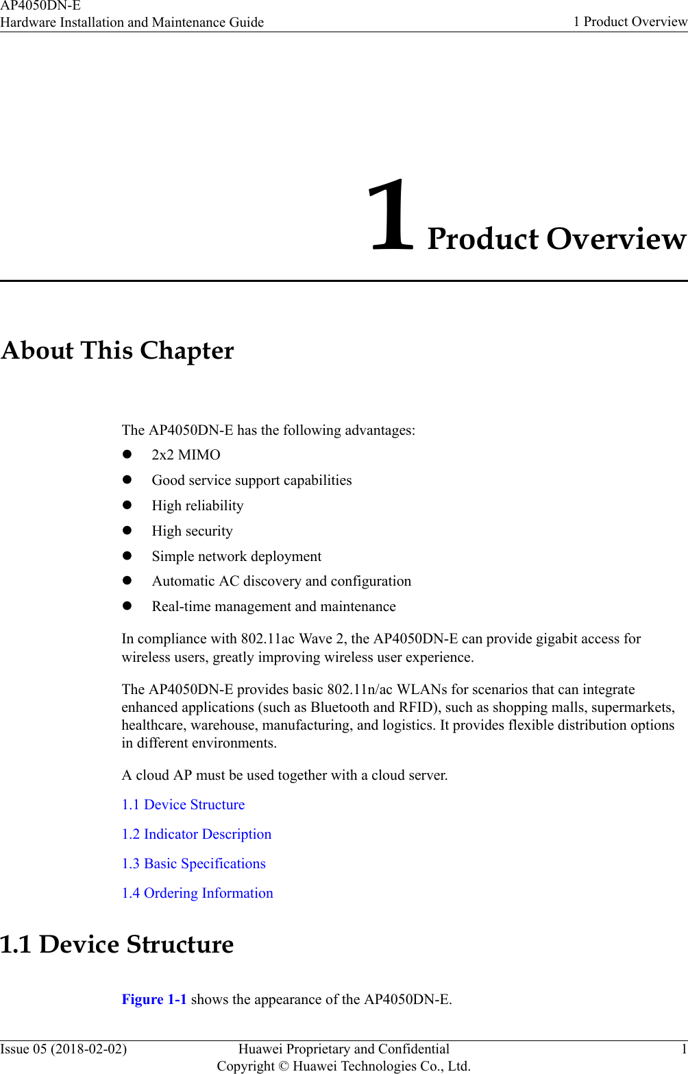 1 Product OverviewAbout This ChapterThe AP4050DN-E has the following advantages:l2x2 MIMOlGood service support capabilitieslHigh reliabilitylHigh securitylSimple network deploymentlAutomatic AC discovery and configurationlReal-time management and maintenanceIn compliance with 802.11ac Wave 2, the AP4050DN-E can provide gigabit access forwireless users, greatly improving wireless user experience.The AP4050DN-E provides basic 802.11n/ac WLANs for scenarios that can integrateenhanced applications (such as Bluetooth and RFID), such as shopping malls, supermarkets,healthcare, warehouse, manufacturing, and logistics. It provides flexible distribution optionsin different environments.A cloud AP must be used together with a cloud server.1.1 Device Structure1.2 Indicator Description1.3 Basic Specifications1.4 Ordering Information1.1 Device StructureFigure 1-1 shows the appearance of the AP4050DN-E.AP4050DN-EHardware Installation and Maintenance Guide 1 Product OverviewIssue 05 (2018-02-02) Huawei Proprietary and ConfidentialCopyright © Huawei Technologies Co., Ltd.1