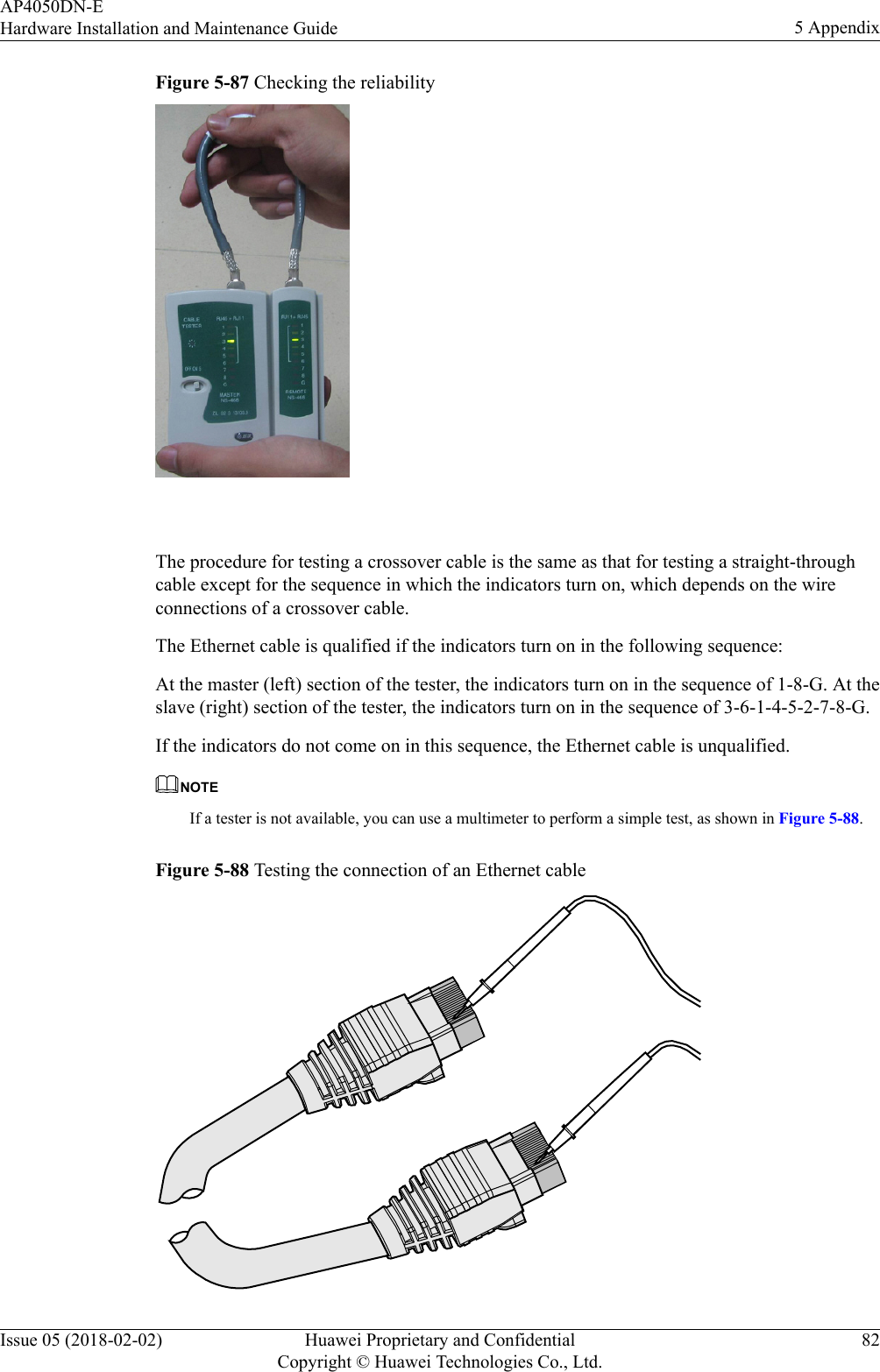 Figure 5-87 Checking the reliability The procedure for testing a crossover cable is the same as that for testing a straight-throughcable except for the sequence in which the indicators turn on, which depends on the wireconnections of a crossover cable.The Ethernet cable is qualified if the indicators turn on in the following sequence:At the master (left) section of the tester, the indicators turn on in the sequence of 1-8-G. At theslave (right) section of the tester, the indicators turn on in the sequence of 3-6-1-4-5-2-7-8-G.If the indicators do not come on in this sequence, the Ethernet cable is unqualified.NOTEIf a tester is not available, you can use a multimeter to perform a simple test, as shown in Figure 5-88.Figure 5-88 Testing the connection of an Ethernet cableAP4050DN-EHardware Installation and Maintenance Guide 5 AppendixIssue 05 (2018-02-02) Huawei Proprietary and ConfidentialCopyright © Huawei Technologies Co., Ltd.82