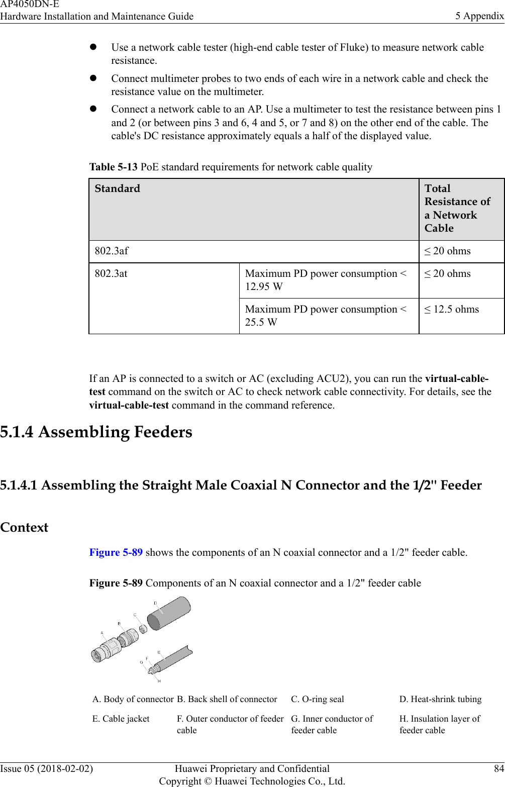 lUse a network cable tester (high-end cable tester of Fluke) to measure network cableresistance.lConnect multimeter probes to two ends of each wire in a network cable and check theresistance value on the multimeter.lConnect a network cable to an AP. Use a multimeter to test the resistance between pins 1and 2 (or between pins 3 and 6, 4 and 5, or 7 and 8) on the other end of the cable. Thecable&apos;s DC resistance approximately equals a half of the displayed value.Table 5-13 PoE standard requirements for network cable qualityStandard TotalResistance ofa NetworkCable802.3af ≤ 20 ohms802.3at Maximum PD power consumption &lt;12.95 W≤ 20 ohmsMaximum PD power consumption &lt;25.5 W≤ 12.5 ohms If an AP is connected to a switch or AC (excluding ACU2), you can run the virtual-cable-test command on the switch or AC to check network cable connectivity. For details, see thevirtual-cable-test command in the command reference.5.1.4 Assembling Feeders5.1.4.1 Assembling the Straight Male Coaxial N Connector and the 1/2&apos;&apos; FeederContextFigure 5-89 shows the components of an N coaxial connector and a 1/2&quot; feeder cable.Figure 5-89 Components of an N coaxial connector and a 1/2&quot; feeder cableA. Body of connector B. Back shell of connector C. O-ring seal D. Heat-shrink tubingE. Cable jacket F. Outer conductor of feedercableG. Inner conductor offeeder cableH. Insulation layer offeeder cableAP4050DN-EHardware Installation and Maintenance Guide 5 AppendixIssue 05 (2018-02-02) Huawei Proprietary and ConfidentialCopyright © Huawei Technologies Co., Ltd.84