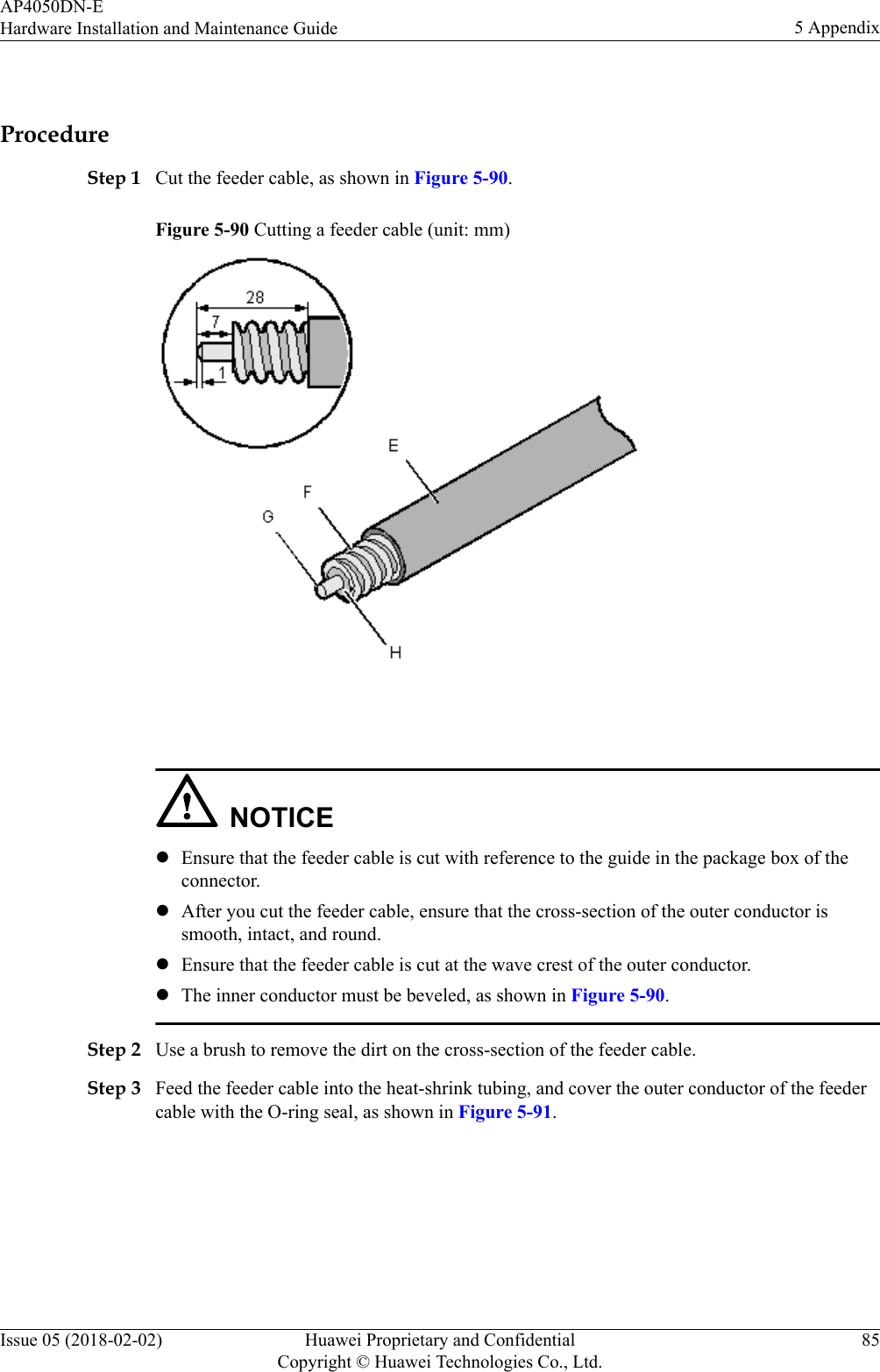  ProcedureStep 1 Cut the feeder cable, as shown in Figure 5-90.Figure 5-90 Cutting a feeder cable (unit: mm) NOTICElEnsure that the feeder cable is cut with reference to the guide in the package box of theconnector.lAfter you cut the feeder cable, ensure that the cross-section of the outer conductor issmooth, intact, and round.lEnsure that the feeder cable is cut at the wave crest of the outer conductor.lThe inner conductor must be beveled, as shown in Figure 5-90.Step 2 Use a brush to remove the dirt on the cross-section of the feeder cable.Step 3 Feed the feeder cable into the heat-shrink tubing, and cover the outer conductor of the feedercable with the O-ring seal, as shown in Figure 5-91.AP4050DN-EHardware Installation and Maintenance Guide 5 AppendixIssue 05 (2018-02-02) Huawei Proprietary and ConfidentialCopyright © Huawei Technologies Co., Ltd.85