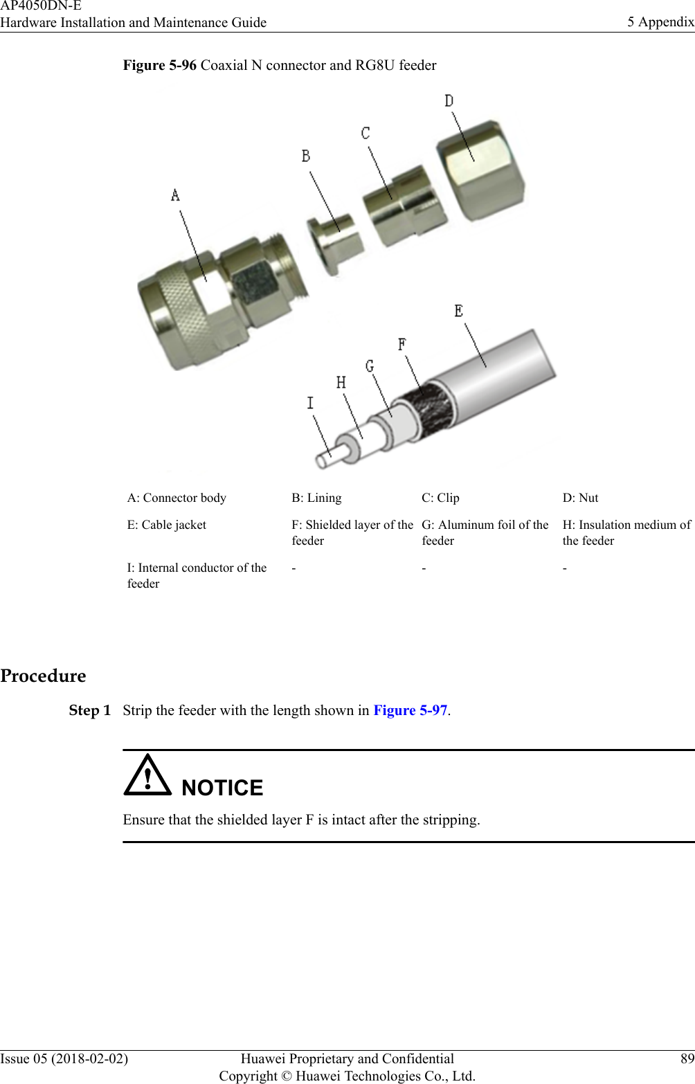 Figure 5-96 Coaxial N connector and RG8U feederA: Connector body B: Lining C: Clip D: NutE: Cable jacket F: Shielded layer of thefeederG: Aluminum foil of thefeederH: Insulation medium ofthe feederI: Internal conductor of thefeeder- - - ProcedureStep 1 Strip the feeder with the length shown in Figure 5-97.NOTICEEnsure that the shielded layer F is intact after the stripping.AP4050DN-EHardware Installation and Maintenance Guide 5 AppendixIssue 05 (2018-02-02) Huawei Proprietary and ConfidentialCopyright © Huawei Technologies Co., Ltd.89