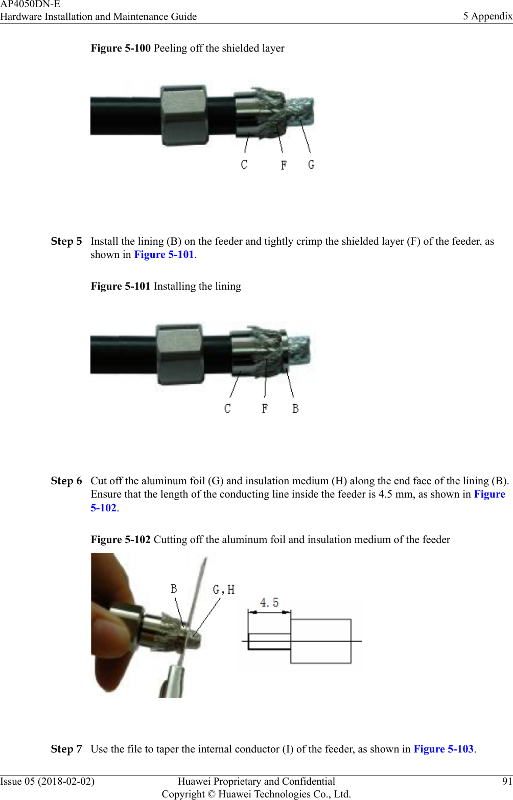 Figure 5-100 Peeling off the shielded layer Step 5 Install the lining (B) on the feeder and tightly crimp the shielded layer (F) of the feeder, asshown in Figure 5-101.Figure 5-101 Installing the lining Step 6 Cut off the aluminum foil (G) and insulation medium (H) along the end face of the lining (B).Ensure that the length of the conducting line inside the feeder is 4.5 mm, as shown in Figure5-102.Figure 5-102 Cutting off the aluminum foil and insulation medium of the feeder Step 7 Use the file to taper the internal conductor (I) of the feeder, as shown in Figure 5-103.AP4050DN-EHardware Installation and Maintenance Guide 5 AppendixIssue 05 (2018-02-02) Huawei Proprietary and ConfidentialCopyright © Huawei Technologies Co., Ltd.91