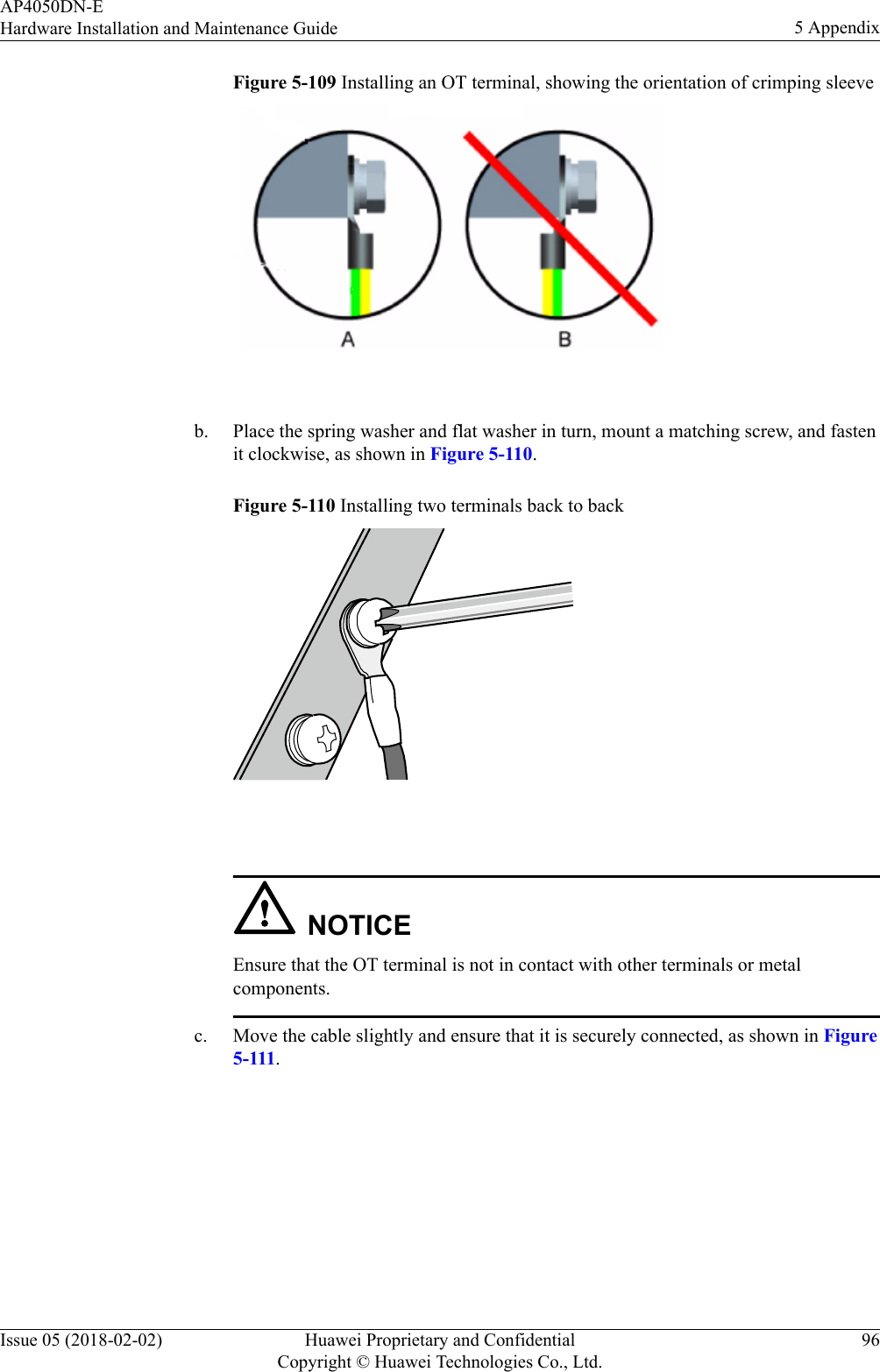 Figure 5-109 Installing an OT terminal, showing the orientation of crimping sleeve b. Place the spring washer and flat washer in turn, mount a matching screw, and fastenit clockwise, as shown in Figure 5-110.Figure 5-110 Installing two terminals back to back NOTICEEnsure that the OT terminal is not in contact with other terminals or metalcomponents.c. Move the cable slightly and ensure that it is securely connected, as shown in Figure5-111.AP4050DN-EHardware Installation and Maintenance Guide 5 AppendixIssue 05 (2018-02-02) Huawei Proprietary and ConfidentialCopyright © Huawei Technologies Co., Ltd.96