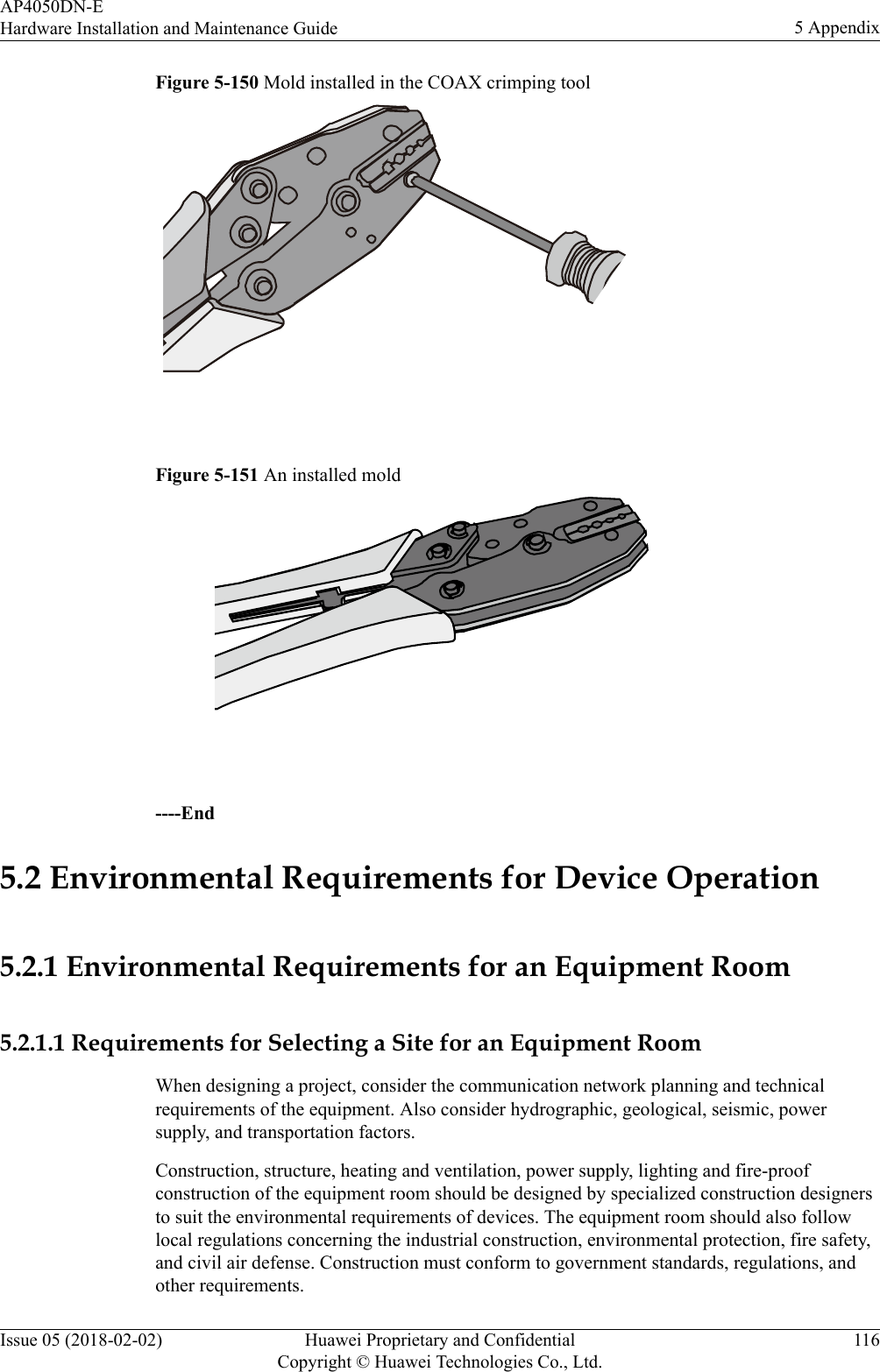 Figure 5-150 Mold installed in the COAX crimping tool Figure 5-151 An installed mold ----End5.2 Environmental Requirements for Device Operation5.2.1 Environmental Requirements for an Equipment Room5.2.1.1 Requirements for Selecting a Site for an Equipment RoomWhen designing a project, consider the communication network planning and technicalrequirements of the equipment. Also consider hydrographic, geological, seismic, powersupply, and transportation factors.Construction, structure, heating and ventilation, power supply, lighting and fire-proofconstruction of the equipment room should be designed by specialized construction designersto suit the environmental requirements of devices. The equipment room should also followlocal regulations concerning the industrial construction, environmental protection, fire safety,and civil air defense. Construction must conform to government standards, regulations, andother requirements.AP4050DN-EHardware Installation and Maintenance Guide 5 AppendixIssue 05 (2018-02-02) Huawei Proprietary and ConfidentialCopyright © Huawei Technologies Co., Ltd.116