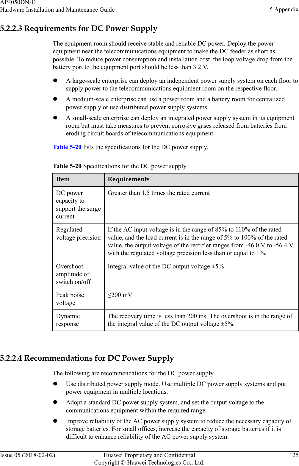 5.2.2.3 Requirements for DC Power SupplyThe equipment room should receive stable and reliable DC power. Deploy the powerequipment near the telecommunications equipment to make the DC feeder as short aspossible. To reduce power consumption and installation cost, the loop voltage drop from thebattery port to the equipment port should be less than 3.2 V.lA large-scale enterprise can deploy an independent power supply system on each floor tosupply power to the telecommunications equipment room on the respective floor.lA medium-scale enterprise can use a power room and a battery room for centralizedpower supply or use distributed power supply systems.lA small-scale enterprise can deploy an integrated power supply system in its equipmentroom but must take measures to prevent corrosive gases released from batteries fromeroding circuit boards of telecommunications equipment.Table 5-20 lists the specifications for the DC power supply.Table 5-20 Specifications for the DC power supplyItem RequirementsDC powercapacity tosupport the surgecurrentGreater than 1.5 times the rated currentRegulatedvoltage precisionIf the AC input voltage is in the range of 85% to 110% of the ratedvalue, and the load current is in the range of 5% to 100% of the ratedvalue, the output voltage of the rectifier ranges from -46.0 V to -56.4 V,with the regulated voltage precision less than or equal to 1%.Overshootamplitude ofswitch on/offIntegral value of the DC output voltage ±5%Peak noisevoltage≤200 mVDynamicresponseThe recovery time is less than 200 ms. The overshoot is in the range ofthe integral value of the DC output voltage ±5%. 5.2.2.4 Recommendations for DC Power SupplyThe following are recommendations for the DC power supply.lUse distributed power supply mode. Use multiple DC power supply systems and putpower equipment in multiple locations.lAdopt a standard DC power supply system, and set the output voltage to thecommunications equipment within the required range.lImprove reliability of the AC power supply system to reduce the necessary capacity ofstorage batteries. For small offices, increase the capacity of storage batteries if it isdifficult to enhance reliability of the AC power supply system.AP4050DN-EHardware Installation and Maintenance Guide 5 AppendixIssue 05 (2018-02-02) Huawei Proprietary and ConfidentialCopyright © Huawei Technologies Co., Ltd.125