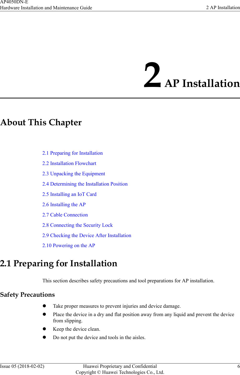 2 AP InstallationAbout This Chapter2.1 Preparing for Installation2.2 Installation Flowchart2.3 Unpacking the Equipment2.4 Determining the Installation Position2.5 Installing an IoT Card2.6 Installing the AP2.7 Cable Connection2.8 Connecting the Security Lock2.9 Checking the Device After Installation2.10 Powering on the AP2.1 Preparing for InstallationThis section describes safety precautions and tool preparations for AP installation.Safety PrecautionslTake proper measures to prevent injuries and device damage.lPlace the device in a dry and flat position away from any liquid and prevent the devicefrom slipping.lKeep the device clean.lDo not put the device and tools in the aisles.AP4050DN-EHardware Installation and Maintenance Guide 2 AP InstallationIssue 05 (2018-02-02) Huawei Proprietary and ConfidentialCopyright © Huawei Technologies Co., Ltd.6