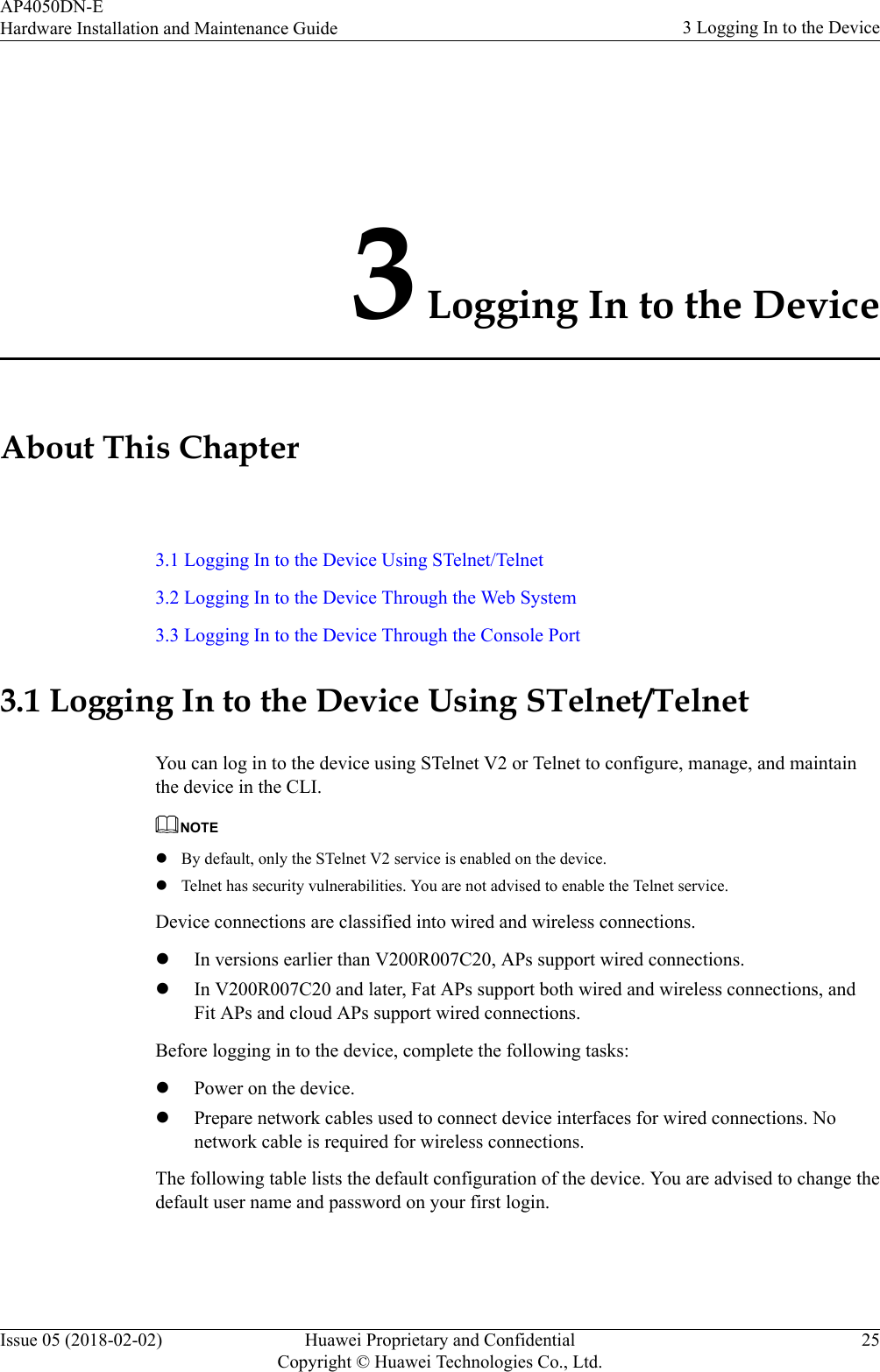 3 Logging In to the DeviceAbout This Chapter3.1 Logging In to the Device Using STelnet/Telnet3.2 Logging In to the Device Through the Web System3.3 Logging In to the Device Through the Console Port3.1 Logging In to the Device Using STelnet/TelnetYou can log in to the device using STelnet V2 or Telnet to configure, manage, and maintainthe device in the CLI.NOTElBy default, only the STelnet V2 service is enabled on the device.lTelnet has security vulnerabilities. You are not advised to enable the Telnet service.Device connections are classified into wired and wireless connections.lIn versions earlier than V200R007C20, APs support wired connections.lIn V200R007C20 and later, Fat APs support both wired and wireless connections, andFit APs and cloud APs support wired connections.Before logging in to the device, complete the following tasks:lPower on the device.lPrepare network cables used to connect device interfaces for wired connections. Nonetwork cable is required for wireless connections.The following table lists the default configuration of the device. You are advised to change thedefault user name and password on your first login.AP4050DN-EHardware Installation and Maintenance Guide 3 Logging In to the DeviceIssue 05 (2018-02-02) Huawei Proprietary and ConfidentialCopyright © Huawei Technologies Co., Ltd.25