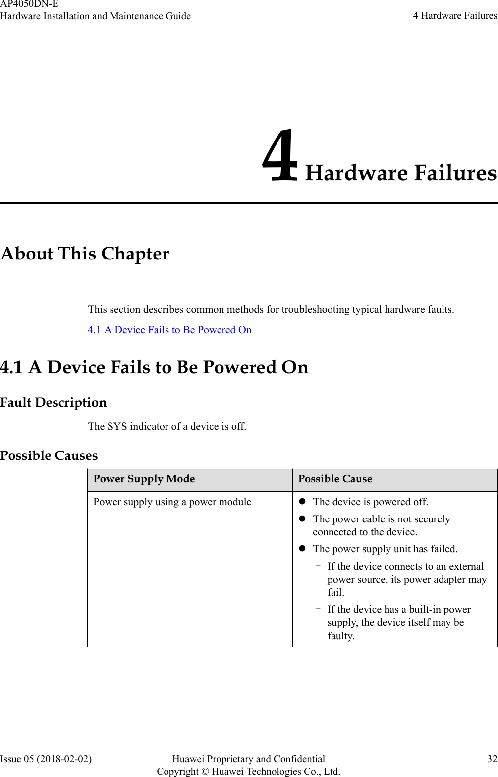 4 Hardware FailuresAbout This ChapterThis section describes common methods for troubleshooting typical hardware faults.4.1 A Device Fails to Be Powered On4.1 A Device Fails to Be Powered OnFault DescriptionThe SYS indicator of a device is off.Possible CausesPower Supply Mode Possible CausePower supply using a power module lThe device is powered off.lThe power cable is not securelyconnected to the device.lThe power supply unit has failed.–If the device connects to an externalpower source, its power adapter mayfail.–If the device has a built-in powersupply, the device itself may befaulty.AP4050DN-EHardware Installation and Maintenance Guide 4 Hardware FailuresIssue 05 (2018-02-02) Huawei Proprietary and ConfidentialCopyright © Huawei Technologies Co., Ltd.32