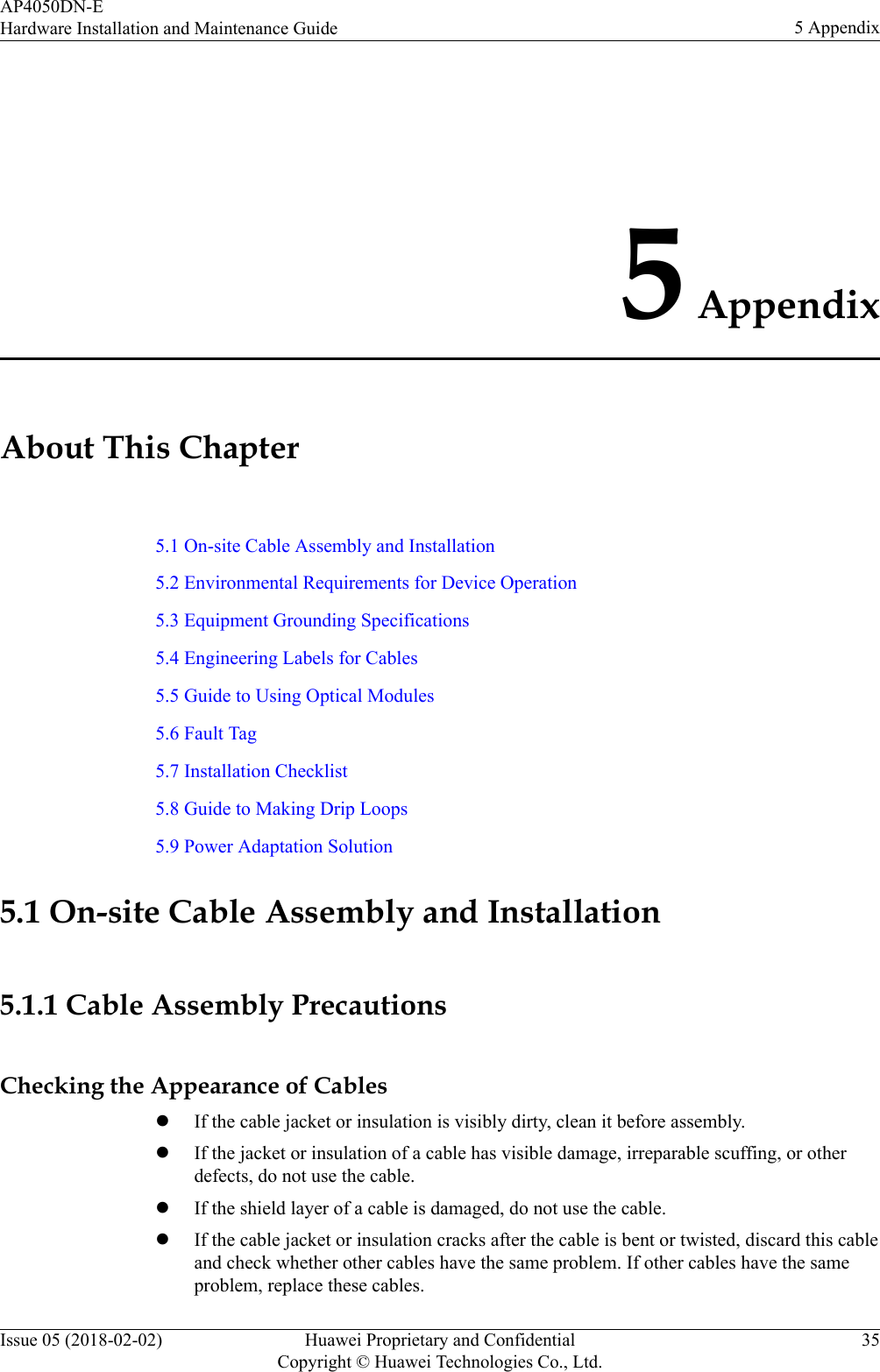 5 AppendixAbout This Chapter5.1 On-site Cable Assembly and Installation5.2 Environmental Requirements for Device Operation5.3 Equipment Grounding Specifications5.4 Engineering Labels for Cables5.5 Guide to Using Optical Modules5.6 Fault Tag5.7 Installation Checklist5.8 Guide to Making Drip Loops5.9 Power Adaptation Solution5.1 On-site Cable Assembly and Installation5.1.1 Cable Assembly PrecautionsChecking the Appearance of CableslIf the cable jacket or insulation is visibly dirty, clean it before assembly.lIf the jacket or insulation of a cable has visible damage, irreparable scuffing, or otherdefects, do not use the cable.lIf the shield layer of a cable is damaged, do not use the cable.lIf the cable jacket or insulation cracks after the cable is bent or twisted, discard this cableand check whether other cables have the same problem. If other cables have the sameproblem, replace these cables.AP4050DN-EHardware Installation and Maintenance Guide 5 AppendixIssue 05 (2018-02-02) Huawei Proprietary and ConfidentialCopyright © Huawei Technologies Co., Ltd.35