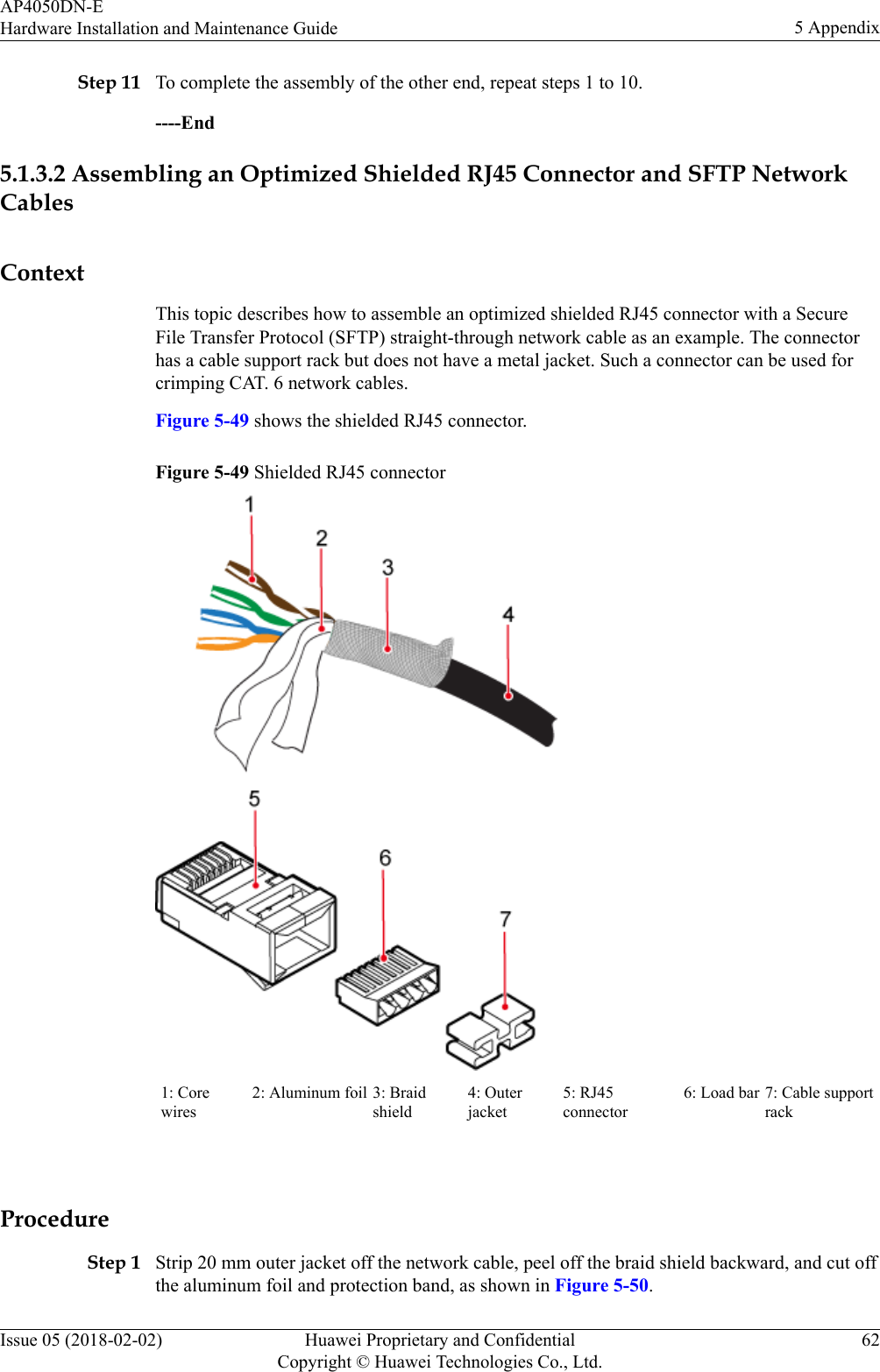 Step 11 To complete the assembly of the other end, repeat steps 1 to 10.----End5.1.3.2 Assembling an Optimized Shielded RJ45 Connector and SFTP NetworkCablesContextThis topic describes how to assemble an optimized shielded RJ45 connector with a SecureFile Transfer Protocol (SFTP) straight-through network cable as an example. The connectorhas a cable support rack but does not have a metal jacket. Such a connector can be used forcrimping CAT. 6 network cables.Figure 5-49 shows the shielded RJ45 connector.Figure 5-49 Shielded RJ45 connector1: Corewires2: Aluminum foil 3: Braidshield4: Outerjacket5: RJ45connector6: Load bar 7: Cable supportrack ProcedureStep 1 Strip 20 mm outer jacket off the network cable, peel off the braid shield backward, and cut offthe aluminum foil and protection band, as shown in Figure 5-50.AP4050DN-EHardware Installation and Maintenance Guide 5 AppendixIssue 05 (2018-02-02) Huawei Proprietary and ConfidentialCopyright © Huawei Technologies Co., Ltd.62
