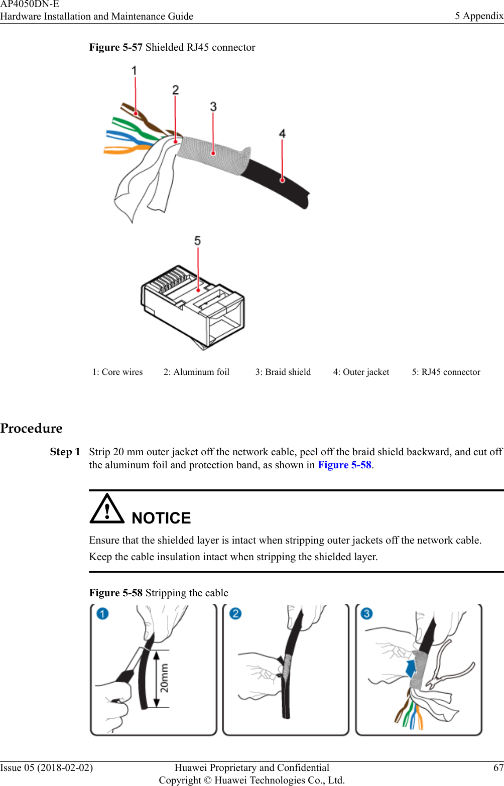 Figure 5-57 Shielded RJ45 connector1: Core wires 2: Aluminum foil 3: Braid shield 4: Outer jacket 5: RJ45 connector ProcedureStep 1 Strip 20 mm outer jacket off the network cable, peel off the braid shield backward, and cut offthe aluminum foil and protection band, as shown in Figure 5-58.NOTICEEnsure that the shielded layer is intact when stripping outer jackets off the network cable.Keep the cable insulation intact when stripping the shielded layer.Figure 5-58 Stripping the cableAP4050DN-EHardware Installation and Maintenance Guide 5 AppendixIssue 05 (2018-02-02) Huawei Proprietary and ConfidentialCopyright © Huawei Technologies Co., Ltd.67