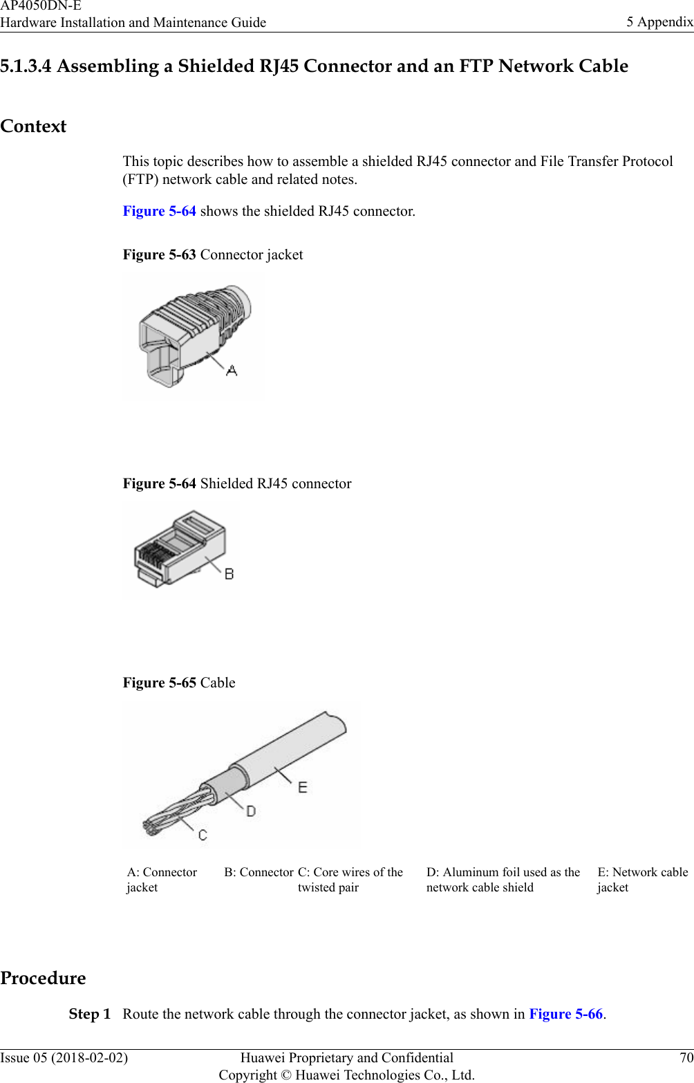 5.1.3.4 Assembling a Shielded RJ45 Connector and an FTP Network CableContextThis topic describes how to assemble a shielded RJ45 connector and File Transfer Protocol(FTP) network cable and related notes.Figure 5-64 shows the shielded RJ45 connector.Figure 5-63 Connector jacket Figure 5-64 Shielded RJ45 connector Figure 5-65 CableA: ConnectorjacketB: Connector C: Core wires of thetwisted pairD: Aluminum foil used as thenetwork cable shieldE: Network cablejacket ProcedureStep 1 Route the network cable through the connector jacket, as shown in Figure 5-66.AP4050DN-EHardware Installation and Maintenance Guide 5 AppendixIssue 05 (2018-02-02) Huawei Proprietary and ConfidentialCopyright © Huawei Technologies Co., Ltd.70