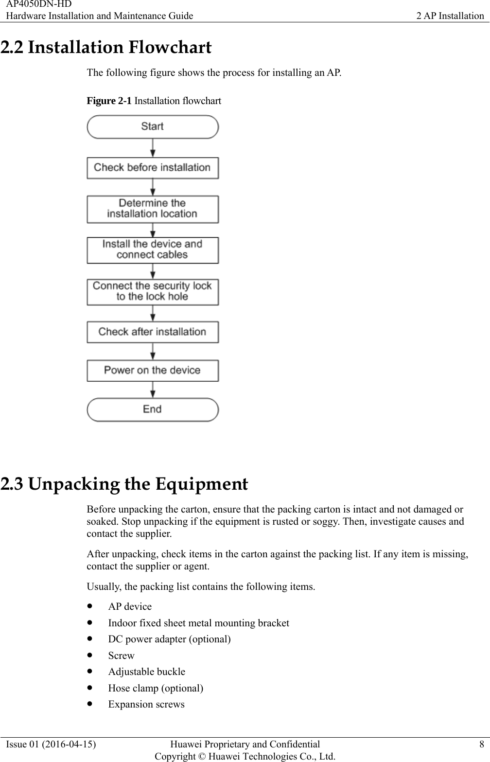 AP4050DN-HD Hardware Installation and Maintenance Guide  2 AP Installation Issue 01 (2016-04-15)  Huawei Proprietary and Confidential         Copyright © Huawei Technologies Co., Ltd.8 2.2 Installation Flowchart The following figure shows the process for installing an AP.   Figure 2-1 Installation flowchart   2.3 Unpacking the Equipment Before unpacking the carton, ensure that the packing carton is intact and not damaged or soaked. Stop unpacking if the equipment is rusted or soggy. Then, investigate causes and contact the supplier. After unpacking, check items in the carton against the packing list. If any item is missing, contact the supplier or agent. Usually, the packing list contains the following items.  AP device  Indoor fixed sheet metal mounting bracket  DC power adapter (optional)  Screw  Adjustable buckle  Hose clamp (optional)  Expansion screws 