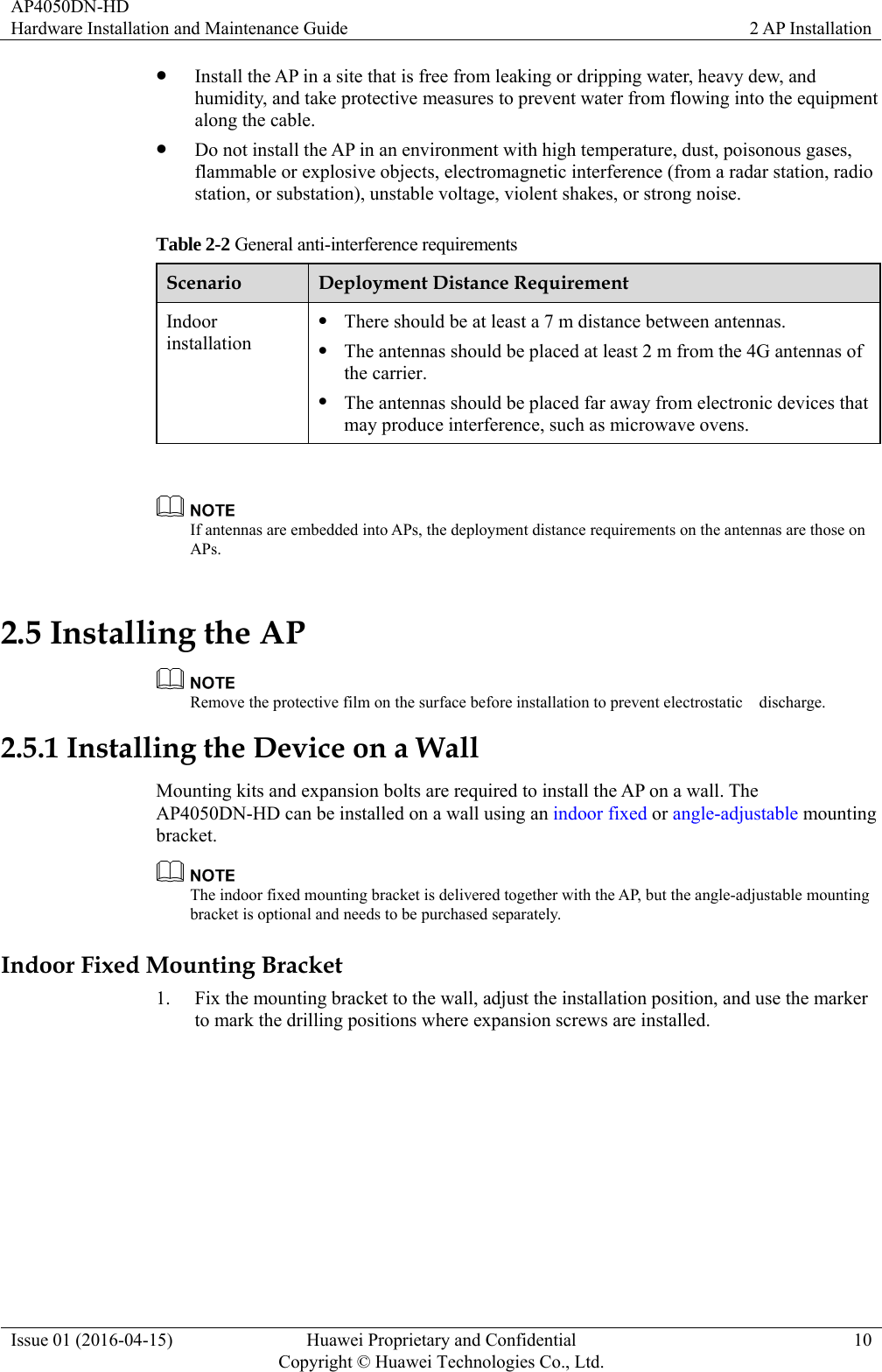 AP4050DN-HD Hardware Installation and Maintenance Guide  2 AP Installation Issue 01 (2016-04-15)  Huawei Proprietary and Confidential         Copyright © Huawei Technologies Co., Ltd.10  Install the AP in a site that is free from leaking or dripping water, heavy dew, and humidity, and take protective measures to prevent water from flowing into the equipment along the cable.  Do not install the AP in an environment with high temperature, dust, poisonous gases, flammable or explosive objects, electromagnetic interference (from a radar station, radio station, or substation), unstable voltage, violent shakes, or strong noise. Table 2-2 General anti-interference requirements Scenario  Deployment Distance Requirement Indoor installation  There should be at least a 7 m distance between antennas.  The antennas should be placed at least 2 m from the 4G antennas of the carrier.  The antennas should be placed far away from electronic devices that may produce interference, such as microwave ovens.   If antennas are embedded into APs, the deployment distance requirements on the antennas are those on APs. 2.5 Installing the AP  Remove the protective film on the surface before installation to prevent electrostatic    discharge. 2.5.1 Installing the Device on a Wall Mounting kits and expansion bolts are required to install the AP on a wall. The AP4050DN-HD can be installed on a wall using an indoor fixed or angle-adjustable mounting bracket.   The indoor fixed mounting bracket is delivered together with the AP, but the angle-adjustable mounting bracket is optional and needs to be purchased separately. Indoor Fixed Mounting Bracket 1. Fix the mounting bracket to the wall, adjust the installation position, and use the marker to mark the drilling positions where expansion screws are installed. 