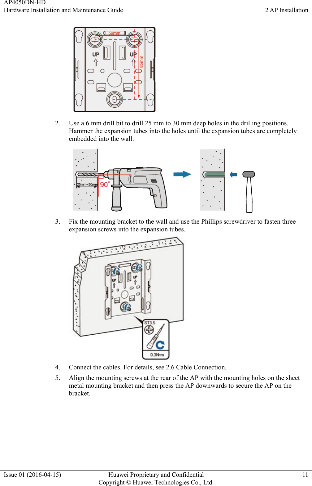 AP4050DN-HD Hardware Installation and Maintenance Guide  2 AP Installation Issue 01 (2016-04-15)  Huawei Proprietary and Confidential         Copyright © Huawei Technologies Co., Ltd.11  2. Use a 6 mm drill bit to drill 25 mm to 30 mm deep holes in the drilling positions. Hammer the expansion tubes into the holes until the expansion tubes are completely embedded into the wall.  3. Fix the mounting bracket to the wall and use the Phillips screwdriver to fasten three expansion screws into the expansion tubes.  4. Connect the cables. For details, see 2.6 Cable Connection. 5. Align the mounting screws at the rear of the AP with the mounting holes on the sheet metal mounting bracket and then press the AP downwards to secure the AP on the bracket. 