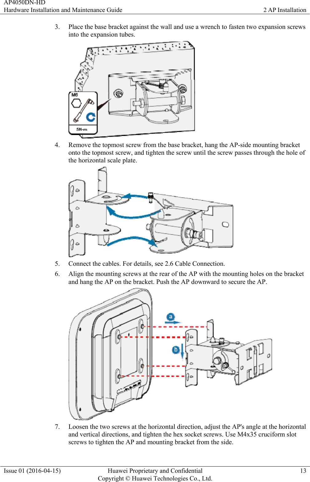 AP4050DN-HD Hardware Installation and Maintenance Guide  2 AP Installation Issue 01 (2016-04-15)  Huawei Proprietary and Confidential         Copyright © Huawei Technologies Co., Ltd.13 3. Place the base bracket against the wall and use a wrench to fasten two expansion screws into the expansion tubes.  4. Remove the topmost screw from the base bracket, hang the AP-side mounting bracket onto the topmost screw, and tighten the screw until the screw passes through the hole of the horizontal scale plate.  5. Connect the cables. For details, see 2.6 Cable Connection. 6. Align the mounting screws at the rear of the AP with the mounting holes on the bracket and hang the AP on the bracket. Push the AP downward to secure the AP.  7. Loosen the two screws at the horizontal direction, adjust the AP&apos;s angle at the horizontal and vertical directions, and tighten the hex socket screws. Use M4x35 cruciform slot screws to tighten the AP and mounting bracket from the side. 