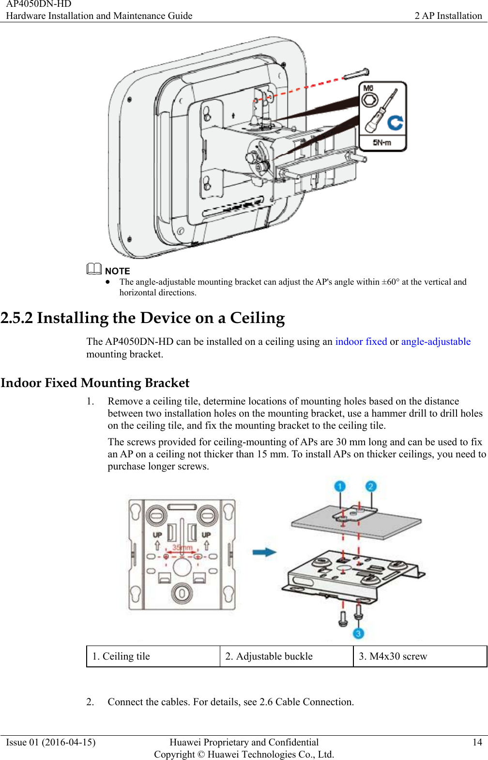 AP4050DN-HD Hardware Installation and Maintenance Guide  2 AP Installation Issue 01 (2016-04-15)  Huawei Proprietary and Confidential         Copyright © Huawei Technologies Co., Ltd.14    The angle-adjustable mounting bracket can adjust the AP&apos;s angle within ±60° at the vertical and horizontal directions. 2.5.2 Installing the Device on a Ceiling The AP4050DN-HD can be installed on a ceiling using an indoor fixed or angle-adjustable mounting bracket. Indoor Fixed Mounting Bracket 1. Remove a ceiling tile, determine locations of mounting holes based on the distance between two installation holes on the mounting bracket, use a hammer drill to drill holes on the ceiling tile, and fix the mounting bracket to the ceiling tile. The screws provided for ceiling-mounting of APs are 30 mm long and can be used to fix an AP on a ceiling not thicker than 15 mm. To install APs on thicker ceilings, you need to purchase longer screws.    1. Ceiling tile  2. Adjustable buckle  3. M4x30 screw  2. Connect the cables. For details, see 2.6 Cable Connection. 