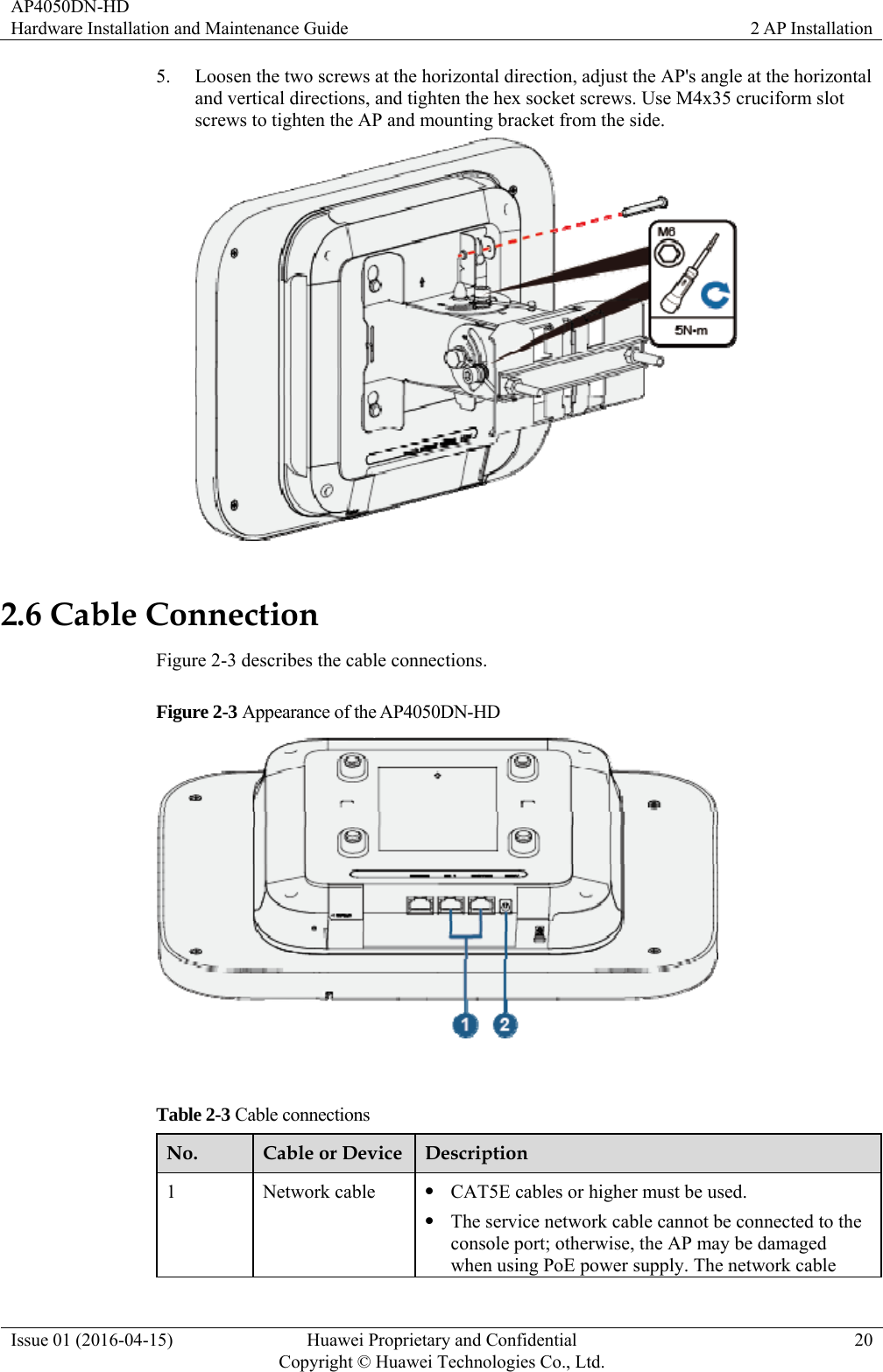 AP4050DN-HD Hardware Installation and Maintenance Guide  2 AP Installation Issue 01 (2016-04-15)  Huawei Proprietary and Confidential         Copyright © Huawei Technologies Co., Ltd.20 5. Loosen the two screws at the horizontal direction, adjust the AP&apos;s angle at the horizontal and vertical directions, and tighten the hex socket screws. Use M4x35 cruciform slot screws to tighten the AP and mounting bracket from the side.  2.6 Cable Connection Figure 2-3 describes the cable connections. Figure 2-3 Appearance of the AP4050DN-HD   Table 2-3 Cable connections No.  Cable or Device Description 1 Network cable  CAT5E cables or higher must be used.  The service network cable cannot be connected to the console port; otherwise, the AP may be damaged when using PoE power supply. The network cable 