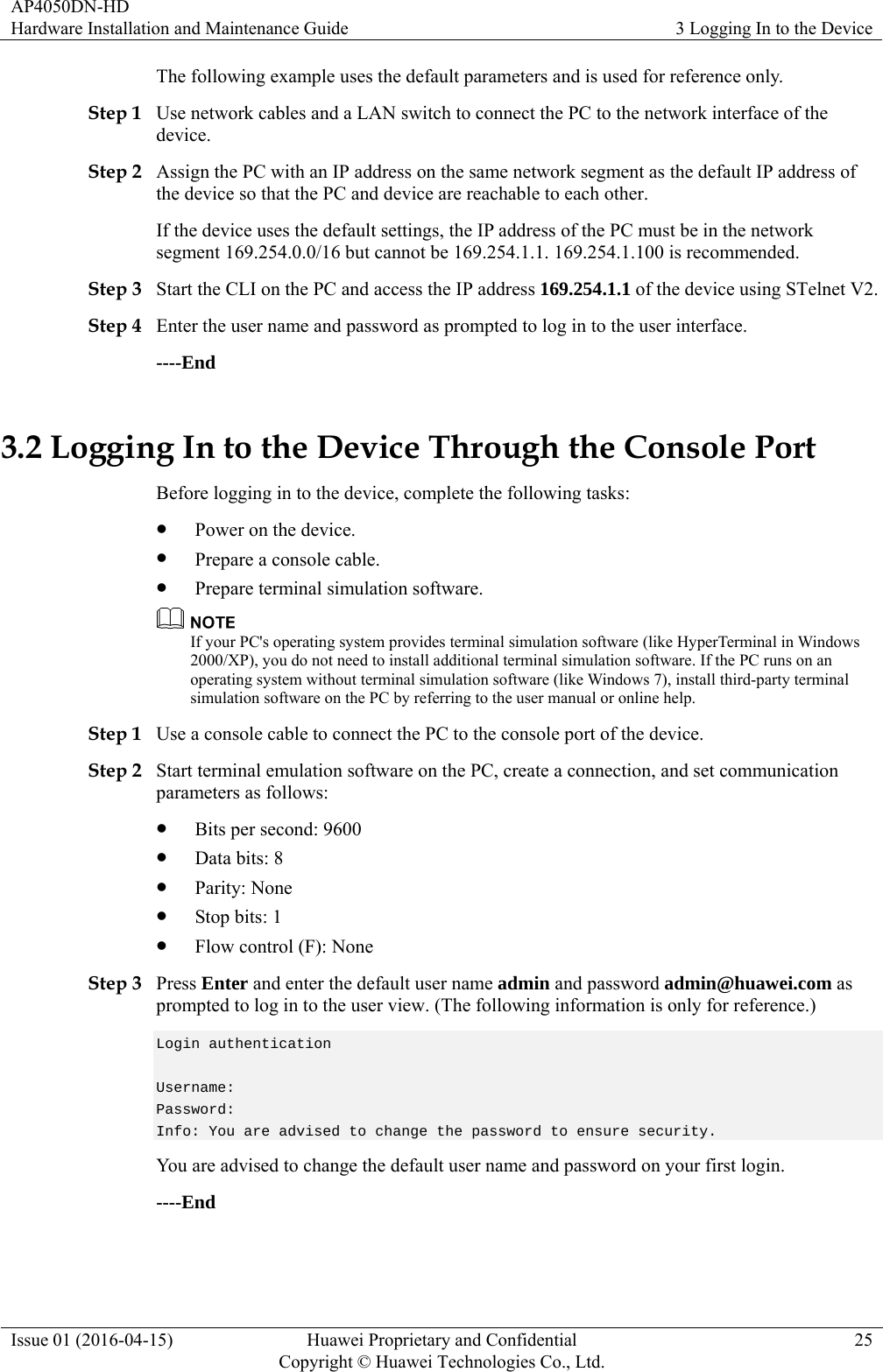 AP4050DN-HD Hardware Installation and Maintenance Guide  3 Logging In to the Device Issue 01 (2016-04-15)  Huawei Proprietary and Confidential         Copyright © Huawei Technologies Co., Ltd.25 The following example uses the default parameters and is used for reference only. Step 1 Use network cables and a LAN switch to connect the PC to the network interface of the device. Step 2 Assign the PC with an IP address on the same network segment as the default IP address of the device so that the PC and device are reachable to each other. If the device uses the default settings, the IP address of the PC must be in the network segment 169.254.0.0/16 but cannot be 169.254.1.1. 169.254.1.100 is recommended. Step 3 Start the CLI on the PC and access the IP address 169.254.1.1 of the device using STelnet V2. Step 4 Enter the user name and password as prompted to log in to the user interface. ----End 3.2 Logging In to the Device Through the Console Port Before logging in to the device, complete the following tasks:  Power on the device.  Prepare a console cable.  Prepare terminal simulation software.  If your PC&apos;s operating system provides terminal simulation software (like HyperTerminal in Windows 2000/XP), you do not need to install additional terminal simulation software. If the PC runs on an operating system without terminal simulation software (like Windows 7), install third-party terminal simulation software on the PC by referring to the user manual or online help. Step 1 Use a console cable to connect the PC to the console port of the device. Step 2 Start terminal emulation software on the PC, create a connection, and set communication parameters as follows:  Bits per second: 9600  Data bits: 8  Parity: None  Stop bits: 1  Flow control (F): None Step 3 Press Enter and enter the default user name admin and password admin@huawei.com as prompted to log in to the user view. (The following information is only for reference.) Login authentication    Username:  Password:  Info: You are advised to change the password to ensure security. You are advised to change the default user name and password on your first login. ----End 