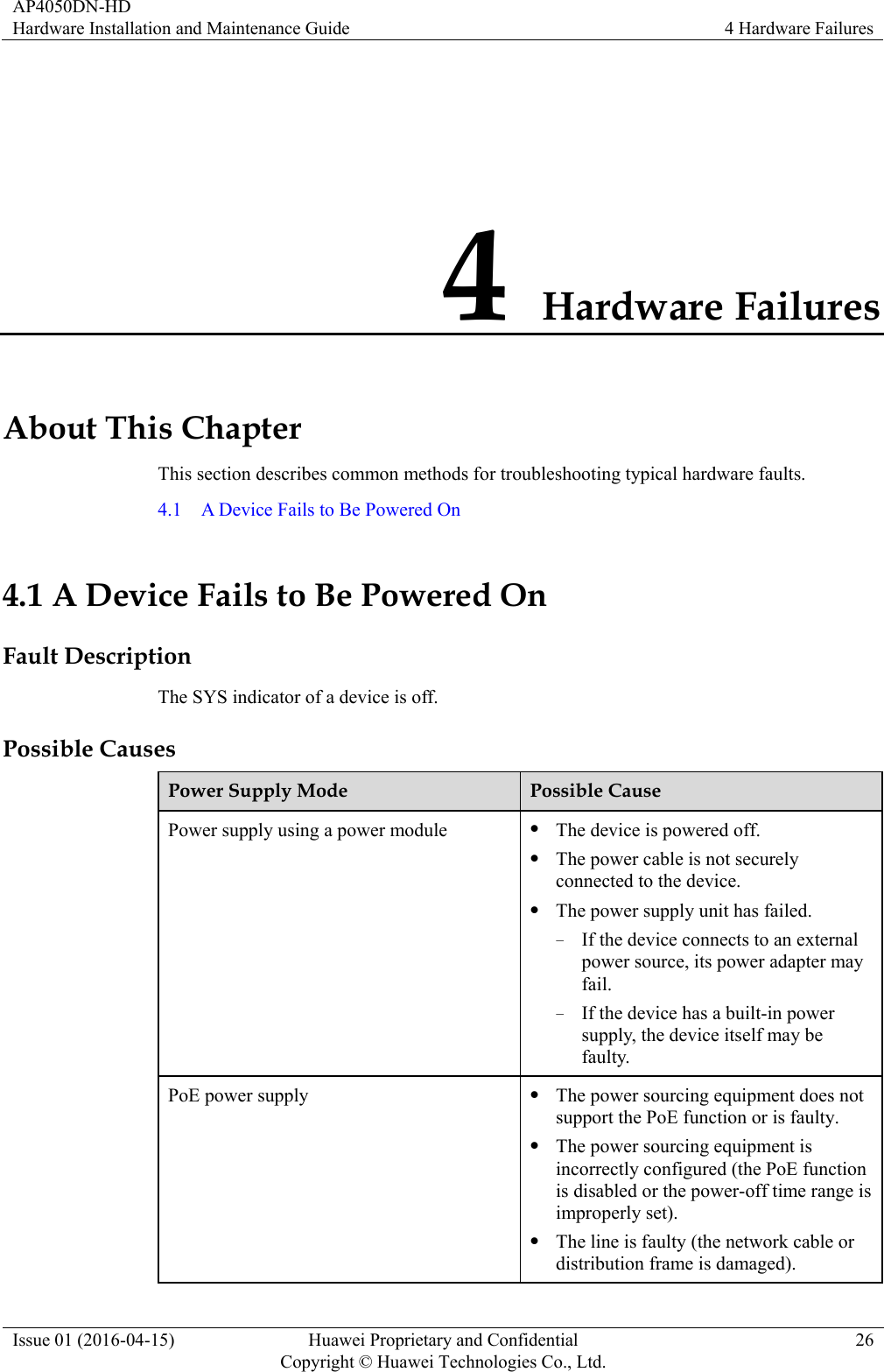 AP4050DN-HD Hardware Installation and Maintenance Guide  4 Hardware Failures Issue 01 (2016-04-15)  Huawei Proprietary and Confidential         Copyright © Huawei Technologies Co., Ltd.26 4 Hardware Failures About This Chapter This section describes common methods for troubleshooting typical hardware faults. 4.1    A Device Fails to Be Powered On 4.1 A Device Fails to Be Powered On Fault Description The SYS indicator of a device is off. Possible Causes Power Supply Mode  Possible Cause Power supply using a power module   The device is powered off.  The power cable is not securely connected to the device.  The power supply unit has failed. − If the device connects to an external power source, its power adapter may fail. − If the device has a built-in power supply, the device itself may be faulty. PoE power supply   The power sourcing equipment does not support the PoE function or is faulty.  The power sourcing equipment is incorrectly configured (the PoE function is disabled or the power-off time range is improperly set).  The line is faulty (the network cable or distribution frame is damaged). 