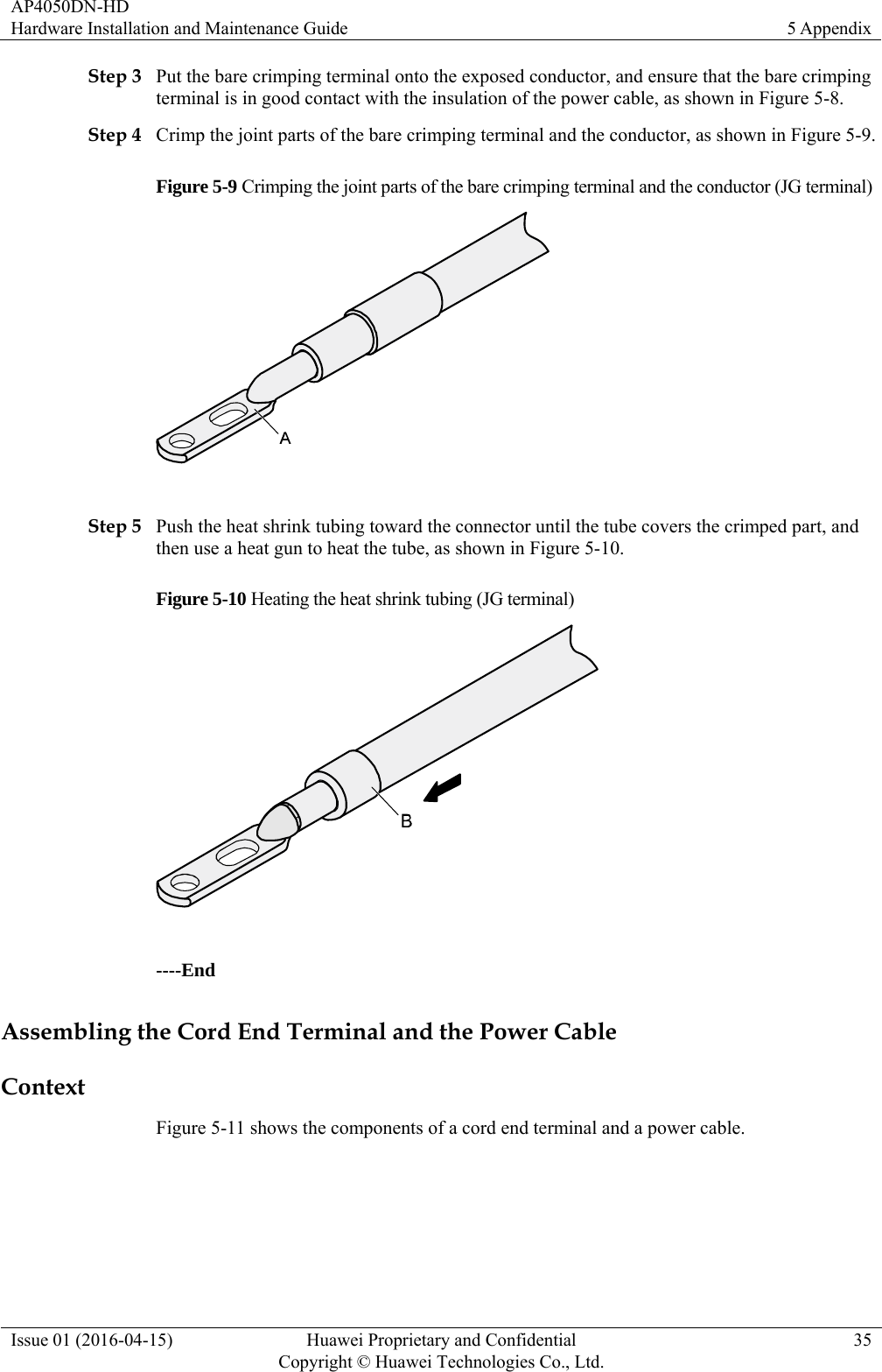 AP4050DN-HD Hardware Installation and Maintenance Guide  5 Appendix Issue 01 (2016-04-15)  Huawei Proprietary and Confidential         Copyright © Huawei Technologies Co., Ltd.35 Step 3 Put the bare crimping terminal onto the exposed conductor, and ensure that the bare crimping terminal is in good contact with the insulation of the power cable, as shown in Figure 5-8. Step 4 Crimp the joint parts of the bare crimping terminal and the conductor, as shown in Figure 5-9. Figure 5-9 Crimping the joint parts of the bare crimping terminal and the conductor (JG terminal)   Step 5 Push the heat shrink tubing toward the connector until the tube covers the crimped part, and then use a heat gun to heat the tube, as shown in Figure 5-10. Figure 5-10 Heating the heat shrink tubing (JG terminal)   ----End Assembling the Cord End Terminal and the Power Cable Context Figure 5-11 shows the components of a cord end terminal and a power cable. 