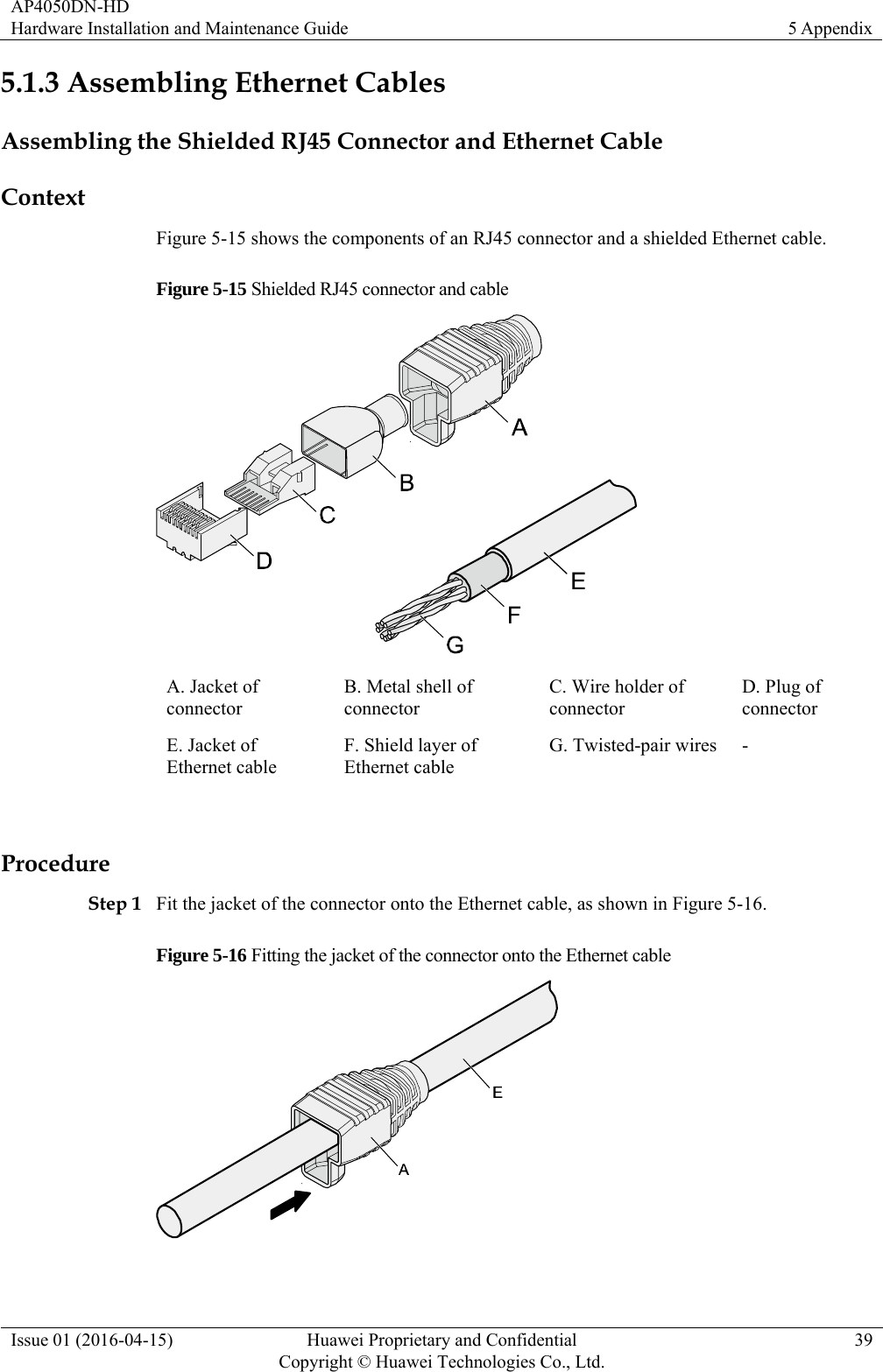 AP4050DN-HD Hardware Installation and Maintenance Guide  5 Appendix Issue 01 (2016-04-15)  Huawei Proprietary and Confidential         Copyright © Huawei Technologies Co., Ltd.39 5.1.3 Assembling Ethernet Cables Assembling the Shielded RJ45 Connector and Ethernet Cable Context Figure 5-15 shows the components of an RJ45 connector and a shielded Ethernet cable. Figure 5-15 Shielded RJ45 connector and cable  A. Jacket of connector B. Metal shell of connector C. Wire holder of connector D. Plug of connector E. Jacket of Ethernet cable F. Shield layer of Ethernet cable G. Twisted-pair wires  -  Procedure Step 1 Fit the jacket of the connector onto the Ethernet cable, as shown in Figure 5-16. Figure 5-16 Fitting the jacket of the connector onto the Ethernet cable   