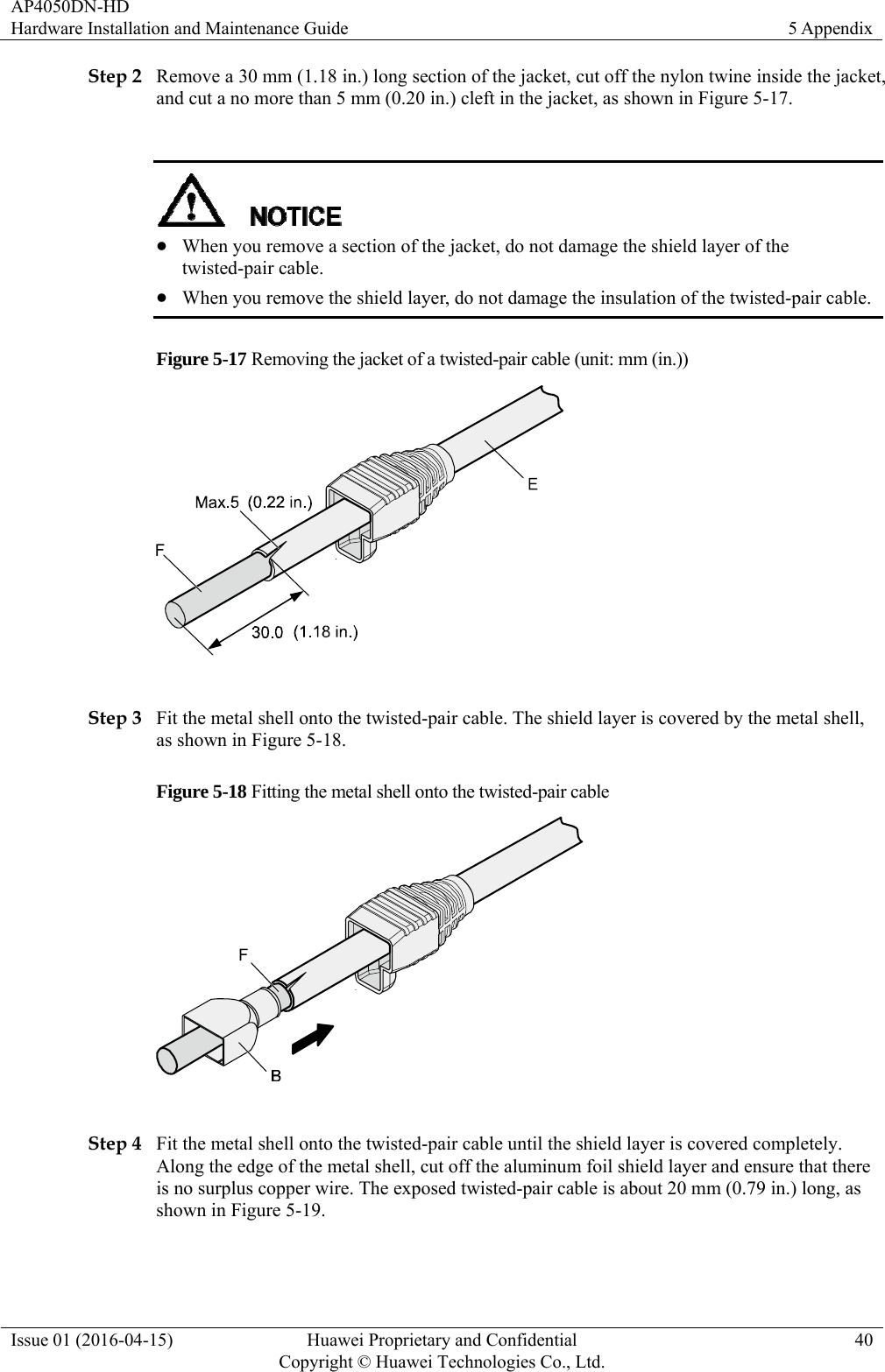 AP4050DN-HD Hardware Installation and Maintenance Guide  5 Appendix Issue 01 (2016-04-15)  Huawei Proprietary and Confidential         Copyright © Huawei Technologies Co., Ltd.40 Step 2 Remove a 30 mm (1.18 in.) long section of the jacket, cut off the nylon twine inside the jacket, and cut a no more than 5 mm (0.20 in.) cleft in the jacket, as shown in Figure 5-17.    When you remove a section of the jacket, do not damage the shield layer of the twisted-pair cable.  When you remove the shield layer, do not damage the insulation of the twisted-pair cable. Figure 5-17 Removing the jacket of a twisted-pair cable (unit: mm (in.))   Step 3 Fit the metal shell onto the twisted-pair cable. The shield layer is covered by the metal shell, as shown in Figure 5-18. Figure 5-18 Fitting the metal shell onto the twisted-pair cable   Step 4 Fit the metal shell onto the twisted-pair cable until the shield layer is covered completely. Along the edge of the metal shell, cut off the aluminum foil shield layer and ensure that there is no surplus copper wire. The exposed twisted-pair cable is about 20 mm (0.79 in.) long, as shown in Figure 5-19. 