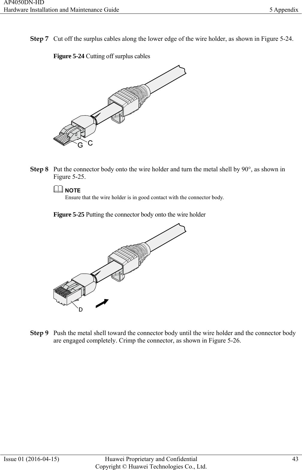 AP4050DN-HD Hardware Installation and Maintenance Guide  5 Appendix Issue 01 (2016-04-15)  Huawei Proprietary and Confidential         Copyright © Huawei Technologies Co., Ltd.43  Step 7 Cut off the surplus cables along the lower edge of the wire holder, as shown in Figure 5-24. Figure 5-24 Cutting off surplus cables   Step 8 Put the connector body onto the wire holder and turn the metal shell by 90°, as shown in Figure 5-25.  Ensure that the wire holder is in good contact with the connector body. Figure 5-25 Putting the connector body onto the wire holder   Step 9 Push the metal shell toward the connector body until the wire holder and the connector body are engaged completely. Crimp the connector, as shown in Figure 5-26. 