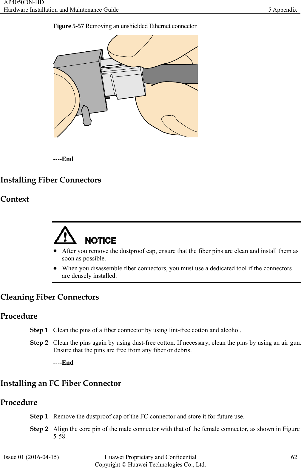 AP4050DN-HD Hardware Installation and Maintenance Guide  5 Appendix Issue 01 (2016-04-15)  Huawei Proprietary and Confidential         Copyright © Huawei Technologies Co., Ltd.62 Figure 5-57 Removing an unshielded Ethernet connector   ----End Installing Fiber Connectors Context    After you remove the dustproof cap, ensure that the fiber pins are clean and install them as soon as possible.  When you disassemble fiber connectors, you must use a dedicated tool if the connectors are densely installed. Cleaning Fiber Connectors Procedure Step 1 Clean the pins of a fiber connector by using lint-free cotton and alcohol. Step 2 Clean the pins again by using dust-free cotton. If necessary, clean the pins by using an air gun. Ensure that the pins are free from any fiber or debris. ----End Installing an FC Fiber Connector Procedure Step 1 Remove the dustproof cap of the FC connector and store it for future use. Step 2 Align the core pin of the male connector with that of the female connector, as shown in Figure 5-58. 