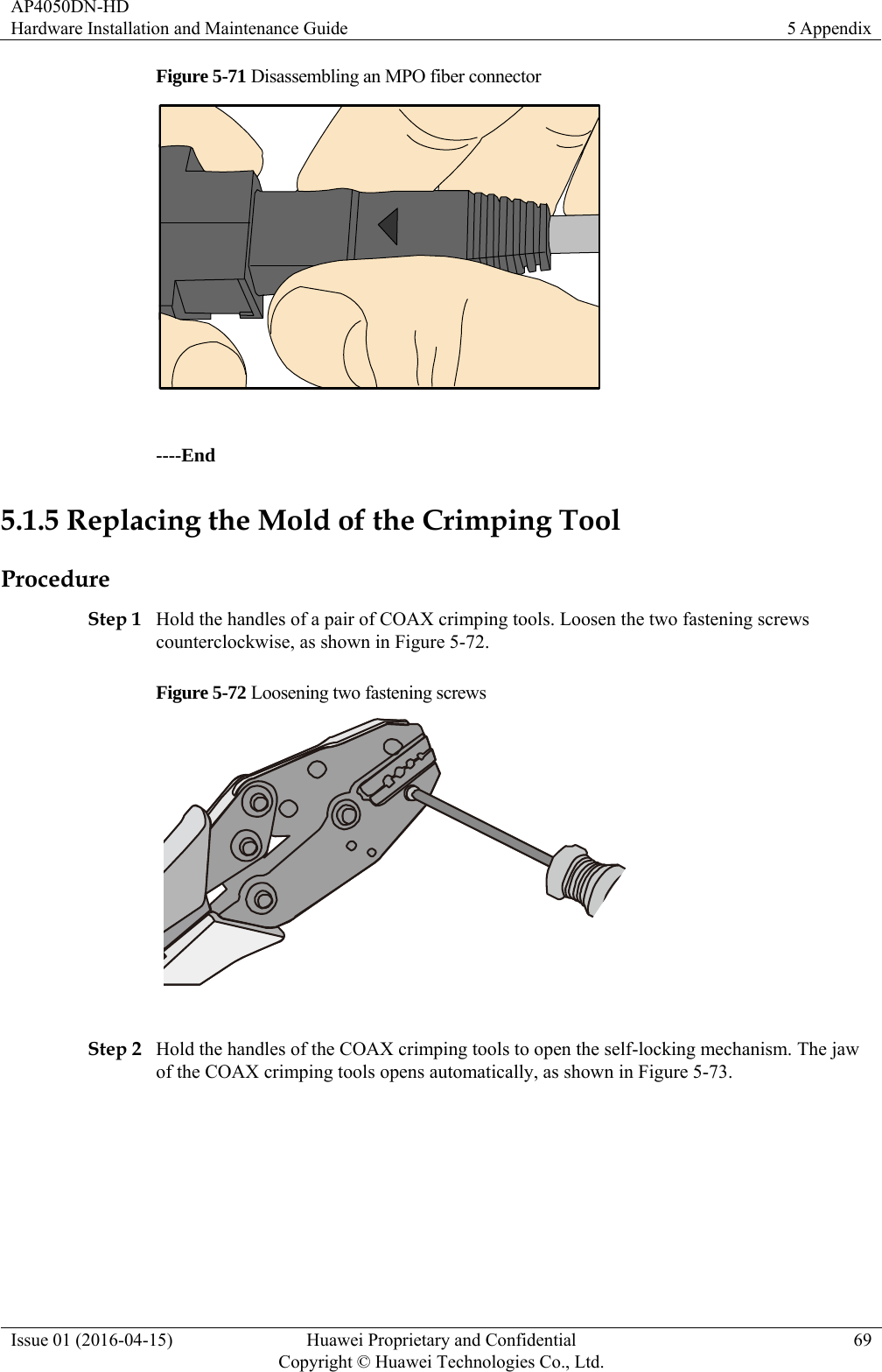 AP4050DN-HD Hardware Installation and Maintenance Guide  5 Appendix Issue 01 (2016-04-15)  Huawei Proprietary and Confidential         Copyright © Huawei Technologies Co., Ltd.69 Figure 5-71 Disassembling an MPO fiber connector   ----End 5.1.5 Replacing the Mold of the Crimping Tool Procedure Step 1 Hold the handles of a pair of COAX crimping tools. Loosen the two fastening screws counterclockwise, as shown in Figure 5-72. Figure 5-72 Loosening two fastening screws   Step 2 Hold the handles of the COAX crimping tools to open the self-locking mechanism. The jaw of the COAX crimping tools opens automatically, as shown in Figure 5-73. 