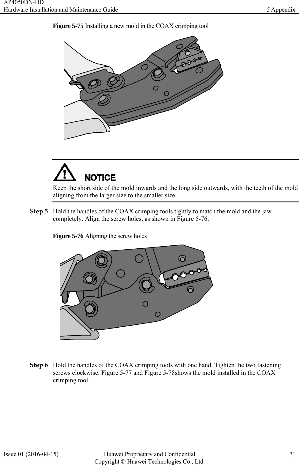 AP4050DN-HD Hardware Installation and Maintenance Guide  5 Appendix Issue 01 (2016-04-15)  Huawei Proprietary and Confidential         Copyright © Huawei Technologies Co., Ltd.71 Figure 5-75 Installing a new mold in the COAX crimping tool    Keep the short side of the mold inwards and the long side outwards, with the teeth of the mold aligning from the larger size to the smaller size. Step 5 Hold the handles of the COAX crimping tools tightly to match the mold and the jaw completely. Align the screw holes, as shown in Figure 5-76. Figure 5-76 Aligning the screw holes   Step 6 Hold the handles of the COAX crimping tools with one hand. Tighten the two fastening screws clockwise. Figure 5-77 and Figure 5-78shows the mold installed in the COAX crimping tool. 