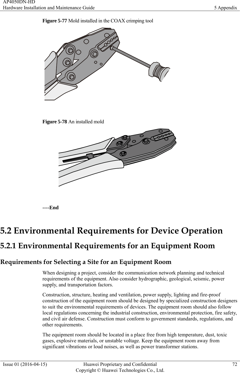 AP4050DN-HD Hardware Installation and Maintenance Guide  5 Appendix Issue 01 (2016-04-15)  Huawei Proprietary and Confidential         Copyright © Huawei Technologies Co., Ltd.72 Figure 5-77 Mold installed in the COAX crimping tool   Figure 5-78 An installed mold   ----End 5.2 Environmental Requirements for Device Operation 5.2.1 Environmental Requirements for an Equipment Room Requirements for Selecting a Site for an Equipment Room When designing a project, consider the communication network planning and technical requirements of the equipment. Also consider hydrographic, geological, seismic, power supply, and transportation factors. Construction, structure, heating and ventilation, power supply, lighting and fire-proof construction of the equipment room should be designed by specialized construction designers to suit the environmental requirements of devices. The equipment room should also follow local regulations concerning the industrial construction, environmental protection, fire safety, and civil air defense. Construction must conform to government standards, regulations, and other requirements. The equipment room should be located in a place free from high temperature, dust, toxic gases, explosive materials, or unstable voltage. Keep the equipment room away from significant vibrations or loud noises, as well as power transformer stations. 