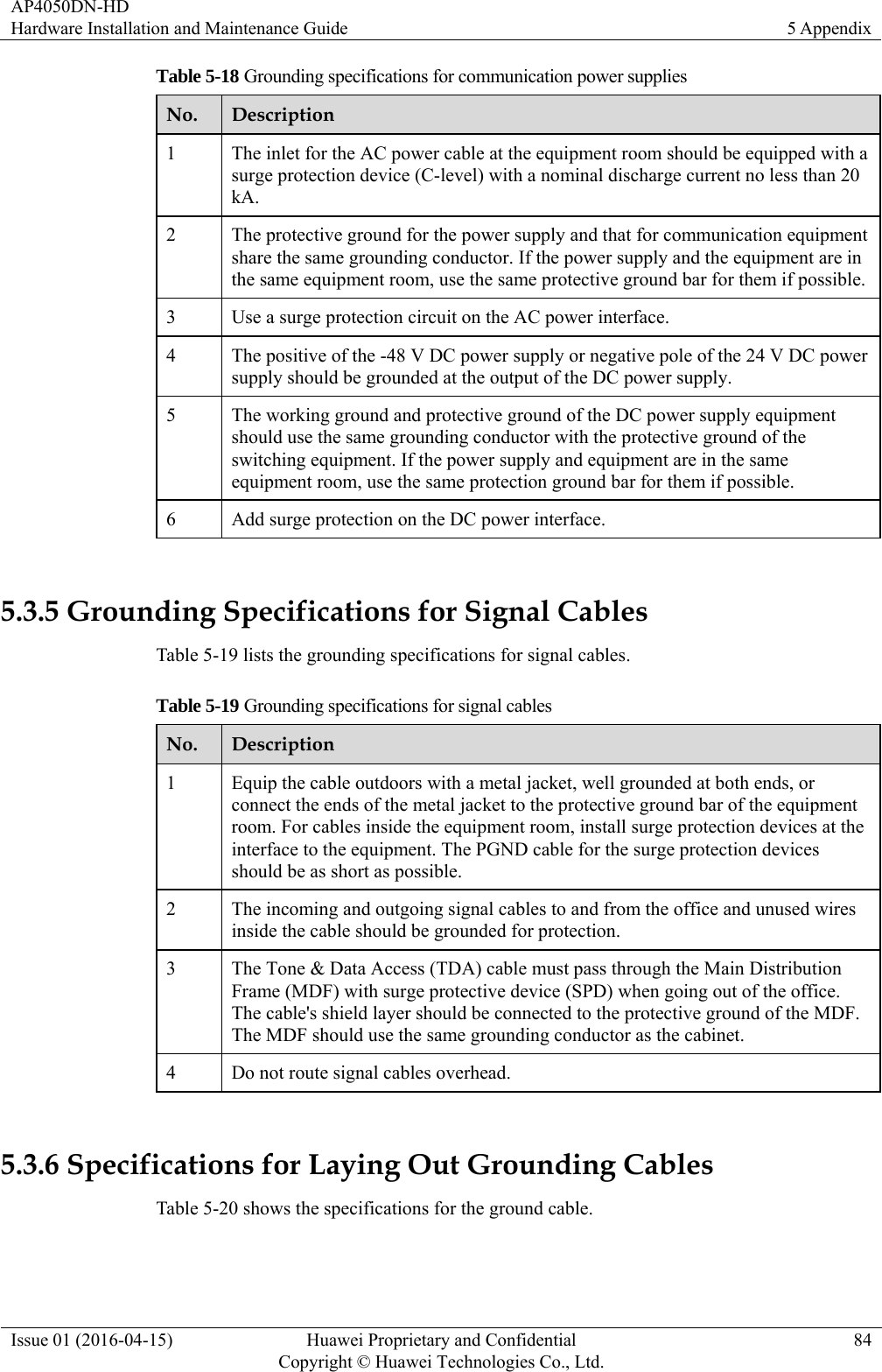 AP4050DN-HD Hardware Installation and Maintenance Guide  5 Appendix Issue 01 (2016-04-15)  Huawei Proprietary and Confidential         Copyright © Huawei Technologies Co., Ltd.84 Table 5-18 Grounding specifications for communication power supplies No.  Description 1  The inlet for the AC power cable at the equipment room should be equipped with a surge protection device (C-level) with a nominal discharge current no less than 20 kA. 2  The protective ground for the power supply and that for communication equipment share the same grounding conductor. If the power supply and the equipment are in the same equipment room, use the same protective ground bar for them if possible.3  Use a surge protection circuit on the AC power interface. 4  The positive of the -48 V DC power supply or negative pole of the 24 V DC power supply should be grounded at the output of the DC power supply. 5  The working ground and protective ground of the DC power supply equipment should use the same grounding conductor with the protective ground of the switching equipment. If the power supply and equipment are in the same equipment room, use the same protection ground bar for them if possible. 6  Add surge protection on the DC power interface.  5.3.5 Grounding Specifications for Signal Cables Table 5-19 lists the grounding specifications for signal cables. Table 5-19 Grounding specifications for signal cables No.  Description 1  Equip the cable outdoors with a metal jacket, well grounded at both ends, or connect the ends of the metal jacket to the protective ground bar of the equipment room. For cables inside the equipment room, install surge protection devices at the interface to the equipment. The PGND cable for the surge protection devices should be as short as possible. 2  The incoming and outgoing signal cables to and from the office and unused wires inside the cable should be grounded for protection. 3  The Tone &amp; Data Access (TDA) cable must pass through the Main Distribution Frame (MDF) with surge protective device (SPD) when going out of the office. The cable&apos;s shield layer should be connected to the protective ground of the MDF. The MDF should use the same grounding conductor as the cabinet. 4  Do not route signal cables overhead.  5.3.6 Specifications for Laying Out Grounding Cables Table 5-20 shows the specifications for the ground cable. 