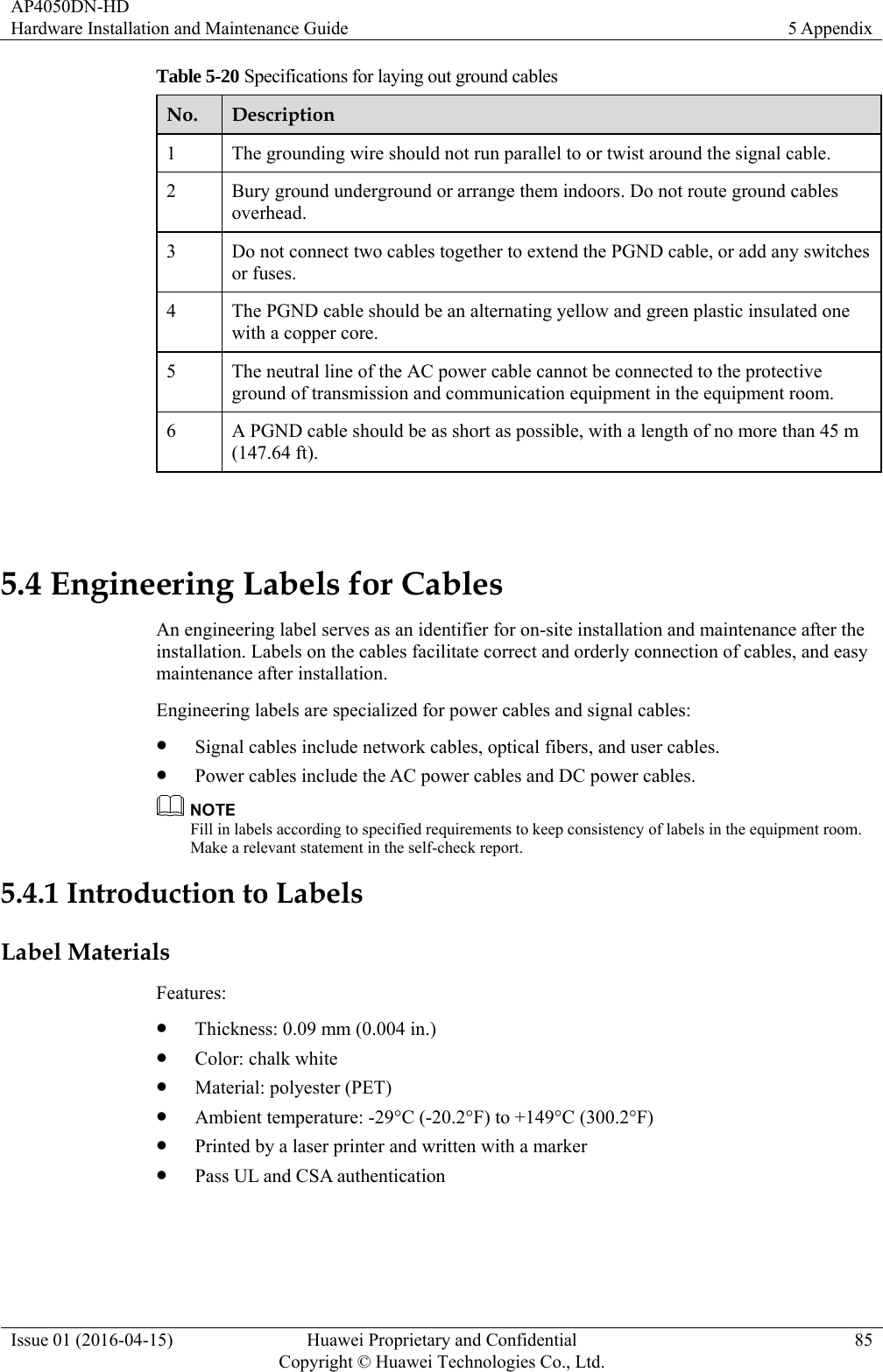 AP4050DN-HD Hardware Installation and Maintenance Guide  5 Appendix Issue 01 (2016-04-15)  Huawei Proprietary and Confidential         Copyright © Huawei Technologies Co., Ltd.85 Table 5-20 Specifications for laying out ground cables No.  Description 1  The grounding wire should not run parallel to or twist around the signal cable. 2  Bury ground underground or arrange them indoors. Do not route ground cables overhead. 3  Do not connect two cables together to extend the PGND cable, or add any switches or fuses. 4  The PGND cable should be an alternating yellow and green plastic insulated one with a copper core. 5  The neutral line of the AC power cable cannot be connected to the protective ground of transmission and communication equipment in the equipment room. 6  A PGND cable should be as short as possible, with a length of no more than 45 m (147.64 ft).  5.4 Engineering Labels for Cables An engineering label serves as an identifier for on-site installation and maintenance after the installation. Labels on the cables facilitate correct and orderly connection of cables, and easy maintenance after installation. Engineering labels are specialized for power cables and signal cables:  Signal cables include network cables, optical fibers, and user cables.  Power cables include the AC power cables and DC power cables.  Fill in labels according to specified requirements to keep consistency of labels in the equipment room. Make a relevant statement in the self-check report. 5.4.1 Introduction to Labels Label Materials Features:  Thickness: 0.09 mm (0.004 in.)  Color: chalk white  Material: polyester (PET)  Ambient temperature: -29°C (-20.2°F) to +149°C (300.2°F)  Printed by a laser printer and written with a marker  Pass UL and CSA authentication 