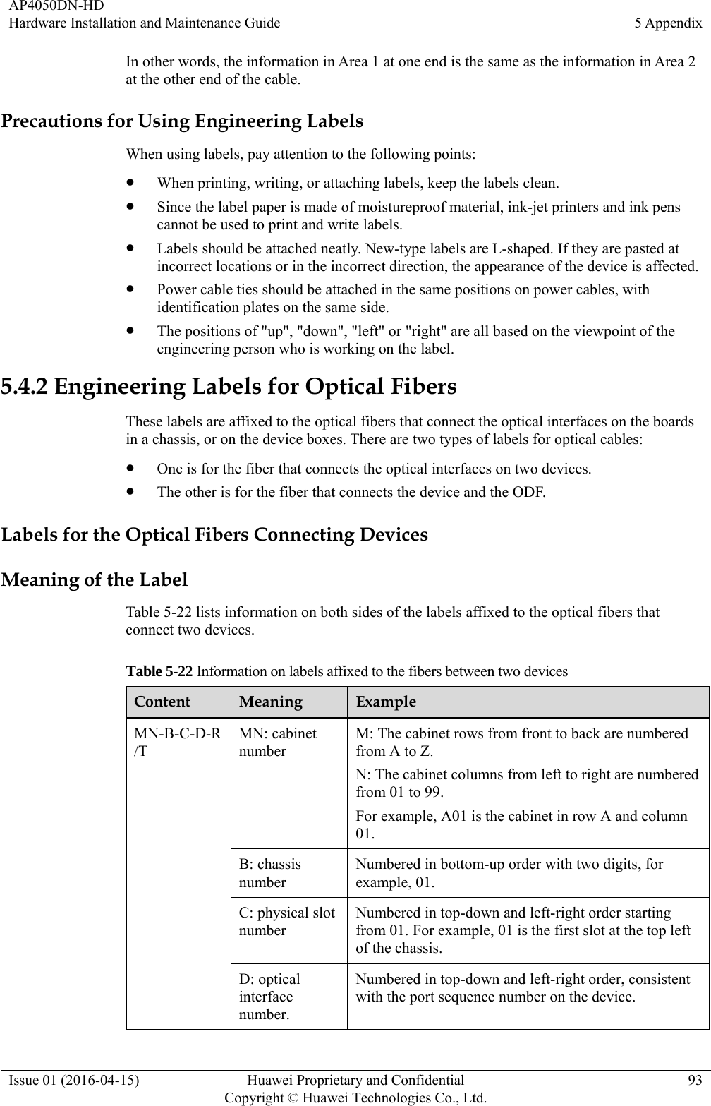 AP4050DN-HD Hardware Installation and Maintenance Guide  5 Appendix Issue 01 (2016-04-15)  Huawei Proprietary and Confidential         Copyright © Huawei Technologies Co., Ltd.93 In other words, the information in Area 1 at one end is the same as the information in Area 2 at the other end of the cable. Precautions for Using Engineering Labels When using labels, pay attention to the following points:  When printing, writing, or attaching labels, keep the labels clean.  Since the label paper is made of moistureproof material, ink-jet printers and ink pens cannot be used to print and write labels.  Labels should be attached neatly. New-type labels are L-shaped. If they are pasted at incorrect locations or in the incorrect direction, the appearance of the device is affected.  Power cable ties should be attached in the same positions on power cables, with identification plates on the same side.  The positions of &quot;up&quot;, &quot;down&quot;, &quot;left&quot; or &quot;right&quot; are all based on the viewpoint of the engineering person who is working on the label. 5.4.2 Engineering Labels for Optical Fibers These labels are affixed to the optical fibers that connect the optical interfaces on the boards in a chassis, or on the device boxes. There are two types of labels for optical cables:  One is for the fiber that connects the optical interfaces on two devices.  The other is for the fiber that connects the device and the ODF. Labels for the Optical Fibers Connecting Devices Meaning of the Label Table 5-22 lists information on both sides of the labels affixed to the optical fibers that connect two devices. Table 5-22 Information on labels affixed to the fibers between two devices Content  Meaning  Example MN-B-C-D-R/T MN: cabinet number M: The cabinet rows from front to back are numbered from A to Z. N: The cabinet columns from left to right are numbered from 01 to 99. For example, A01 is the cabinet in row A and column 01. B: chassis number Numbered in bottom-up order with two digits, for example, 01. C: physical slot number Numbered in top-down and left-right order starting from 01. For example, 01 is the first slot at the top left of the chassis. D: optical interface number. Numbered in top-down and left-right order, consistent with the port sequence number on the device. 
