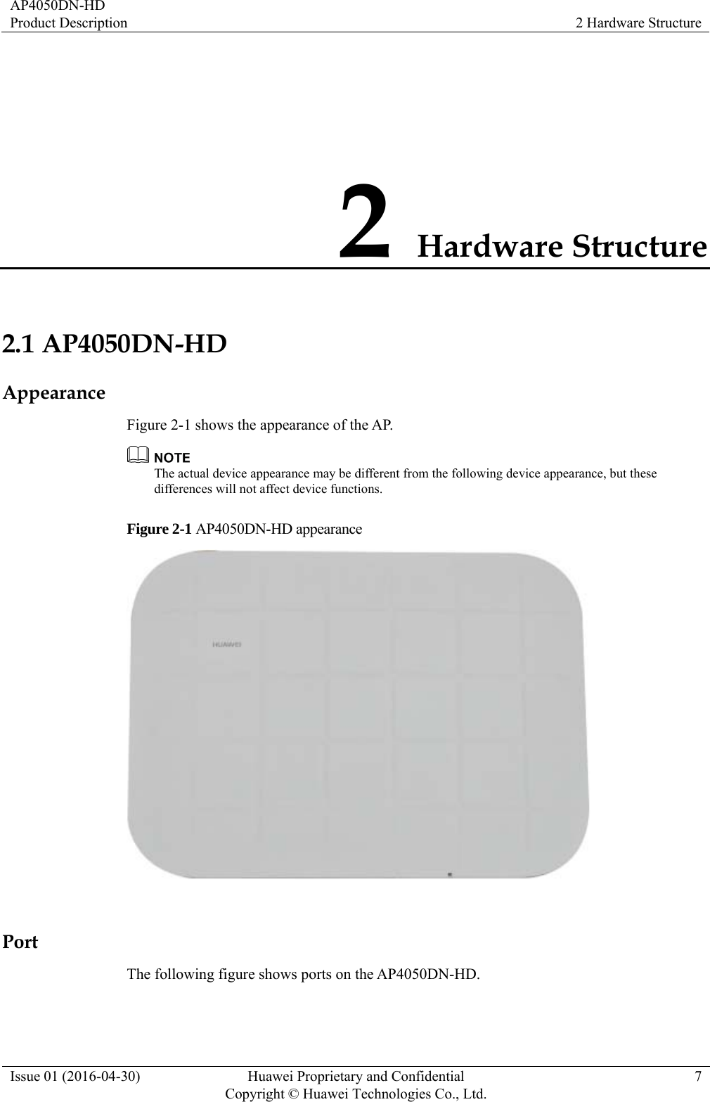 AP4050DN-HD Product Description  2 Hardware Structure Issue 01 (2016-04-30)  Huawei Proprietary and Confidential         Copyright © Huawei Technologies Co., Ltd.7 2 Hardware Structure 2.1 AP4050DN-HD Appearance Figure 2-1 shows the appearance of the AP.  The actual device appearance may be different from the following device appearance, but these differences will not affect device functions. Figure 2-1 AP4050DN-HD appearance   Port The following figure shows ports on the AP4050DN-HD. 