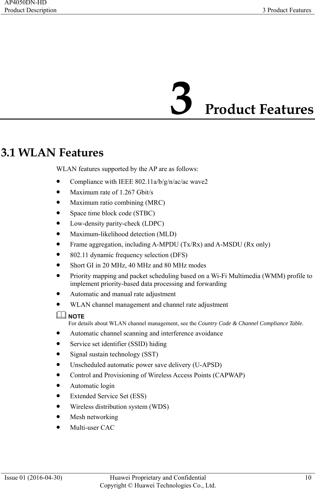 AP4050DN-HD Product Description  3 Product Features Issue 01 (2016-04-30)  Huawei Proprietary and Confidential         Copyright © Huawei Technologies Co., Ltd.10 3 Product Features 3.1 WLAN Features WLAN features supported by the AP are as follows:  Compliance with IEEE 802.11a/b/g/n/ac/ac wave2  Maximum rate of 1.267 Gbit/s  Maximum ratio combining (MRC)  Space time block code (STBC)  Low-density parity-check (LDPC)  Maximum-likelihood detection (MLD)  Frame aggregation, including A-MPDU (Tx/Rx) and A-MSDU (Rx only)  802.11 dynamic frequency selection (DFS)  Short GI in 20 MHz, 40 MHz and 80 MHz modes  Priority mapping and packet scheduling based on a Wi-Fi Multimedia (WMM) profile to implement priority-based data processing and forwarding  Automatic and manual rate adjustment  WLAN channel management and channel rate adjustment  For details about WLAN channel management, see the Country Code &amp; Channel Compliance Table.  Automatic channel scanning and interference avoidance  Service set identifier (SSID) hiding  Signal sustain technology (SST)  Unscheduled automatic power save delivery (U-APSD)  Control and Provisioning of Wireless Access Points (CAPWAP)  Automatic login  Extended Service Set (ESS)  Wireless distribution system (WDS)  Mesh networking  Multi-user CAC 