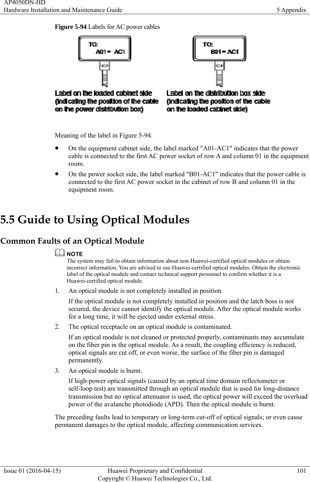 AP4050DN-HD Hardware Installation and Maintenance Guide  5 Appendix Issue 01 (2016-04-15)  Huawei Proprietary and Confidential         Copyright © Huawei Technologies Co., Ltd.101 Figure 5-94 Labels for AC power cables   Meaning of the label in Figure 5-94.  On the equipment cabinet side, the label marked &quot;A01-AC1&quot; indicates that the power cable is connected to the first AC power socket of row A and column 01 in the equipment room.  On the power socket side, the label marked &quot;B01-AC1&quot; indicates that the power cable is connected to the first AC power socket in the cabinet of row B and column 01 in the equipment room. 5.5 Guide to Using Optical Modules Common Faults of an Optical Module  The system may fail to obtain information about non-Huawei-certified optical modules or obtain incorrect information. You are advised to use Huawei-certified optical modules. Obtain the electronic label of the optical module and contact technical support personnel to confirm whether it is a Huawei-certified optical module. 1. An optical module is not completely installed in position. If the optical module is not completely installed in position and the latch boss is not secured, the device cannot identify the optical module. After the optical module works for a long time, it will be ejected under external stress. 2. The optical receptacle on an optical module is contaminated. If an optical module is not cleaned or protected properly, contaminants may accumulate on the fiber pin in the optical module. As a result, the coupling efficiency is reduced, optical signals are cut off, or even worse, the surface of the fiber pin is damaged permanently. 3. An optical module is burnt. If high-power optical signals (caused by an optical time domain reflectometer or self-loop test) are transmitted through an optical module that is used for long-distance transmission but no optical attenuator is used, the optical power will exceed the overload power of the avalanche photodiode (APD). Then the optical module is burnt. The preceding faults lead to temporary or long-term cut-off of optical signals; or even cause permanent damages to the optical module, affecting communication services. 