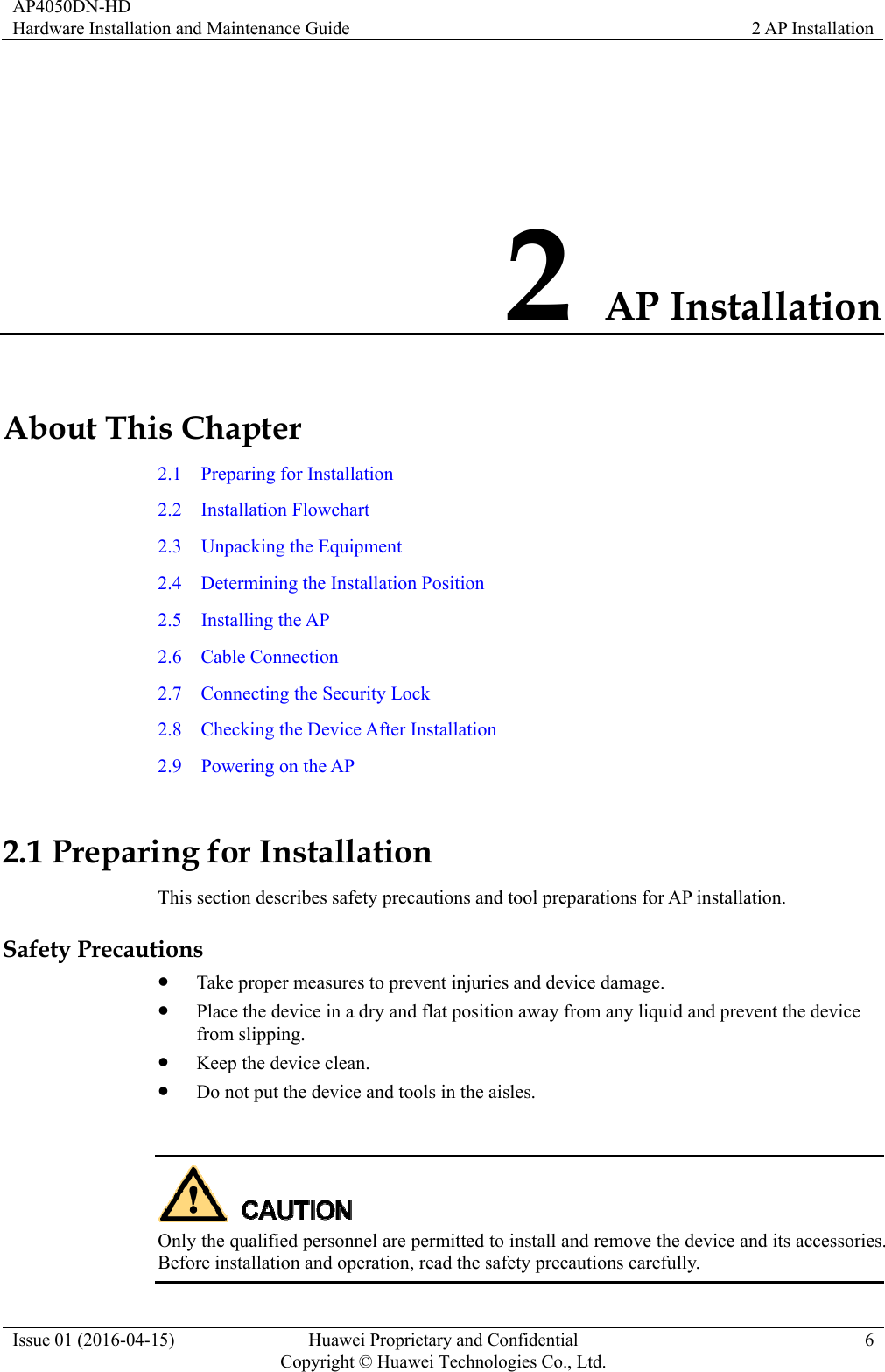 AP4050DN-HD Hardware Installation and Maintenance Guide  2 AP Installation Issue 01 (2016-04-15)  Huawei Proprietary and Confidential         Copyright © Huawei Technologies Co., Ltd.6 2 AP Installation About This Chapter 2.1  Preparing for Installation 2.2  Installation Flowchart 2.3  Unpacking the Equipment 2.4  Determining the Installation Position 2.5  Installing the AP 2.6  Cable Connection 2.7    Connecting the Security Lock 2.8    Checking the Device After Installation 2.9  Powering on the AP 2.1 Preparing for Installation This section describes safety precautions and tool preparations for AP installation. Safety Precautions  Take proper measures to prevent injuries and device damage.    Place the device in a dry and flat position away from any liquid and prevent the device from slipping.  Keep the device clean.  Do not put the device and tools in the aisles.   Only the qualified personnel are permitted to install and remove the device and its accessories. Before installation and operation, read the safety precautions carefully.   