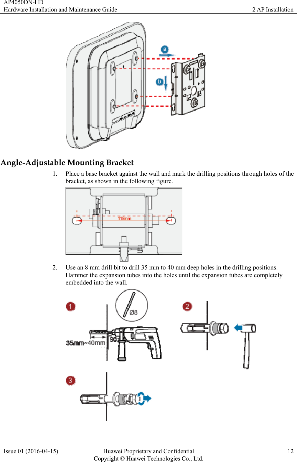 AP4050DN-HD Hardware Installation and Maintenance Guide  2 AP Installation Issue 01 (2016-04-15)  Huawei Proprietary and Confidential         Copyright © Huawei Technologies Co., Ltd.12  Angle-Adjustable Mounting Bracket 1. Place a base bracket against the wall and mark the drilling positions through holes of the bracket, as shown in the following figure.  2. Use an 8 mm drill bit to drill 35 mm to 40 mm deep holes in the drilling positions. Hammer the expansion tubes into the holes until the expansion tubes are completely embedded into the wall.  