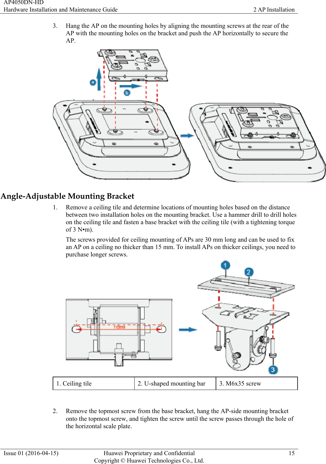 AP4050DN-HD Hardware Installation and Maintenance Guide  2 AP Installation Issue 01 (2016-04-15)  Huawei Proprietary and Confidential         Copyright © Huawei Technologies Co., Ltd.15 3. Hang the AP on the mounting holes by aligning the mounting screws at the rear of the AP with the mounting holes on the bracket and push the AP horizontally to secure the AP.  Angle-Adjustable Mounting Bracket 1. Remove a ceiling tile and determine locations of mounting holes based on the distance between two installation holes on the mounting bracket. Use a hammer drill to drill holes on the ceiling tile and fasten a base bracket with the ceiling tile (with a tightening torque of 3 N•m). The screws provided for ceiling mounting of APs are 30 mm long and can be used to fix an AP on a ceiling no thicker than 15 mm. To install APs on thicker ceilings, you need to purchase longer screws.    1. Ceiling tile  2. U-shaped mounting bar  3. M6x35 screw  2. Remove the topmost screw from the base bracket, hang the AP-side mounting bracket onto the topmost screw, and tighten the screw until the screw passes through the hole of the horizontal scale plate. 