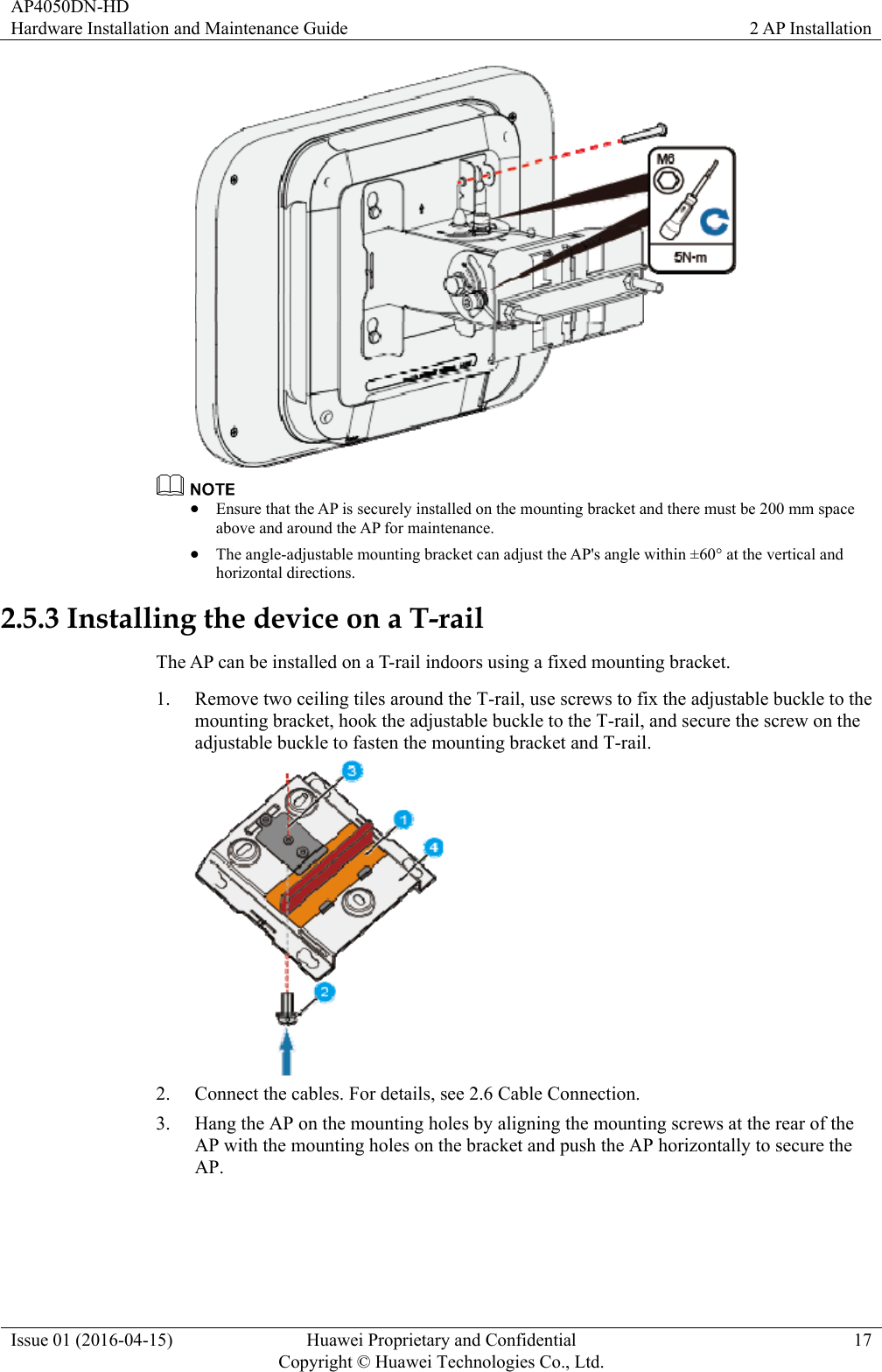 AP4050DN-HD Hardware Installation and Maintenance Guide  2 AP Installation Issue 01 (2016-04-15)  Huawei Proprietary and Confidential         Copyright © Huawei Technologies Co., Ltd.17    Ensure that the AP is securely installed on the mounting bracket and there must be 200 mm space above and around the AP for maintenance.  The angle-adjustable mounting bracket can adjust the AP&apos;s angle within ±60° at the vertical and horizontal directions. 2.5.3 Installing the device on a T-rail The AP can be installed on a T-rail indoors using a fixed mounting bracket. 1. Remove two ceiling tiles around the T-rail, use screws to fix the adjustable buckle to the mounting bracket, hook the adjustable buckle to the T-rail, and secure the screw on the adjustable buckle to fasten the mounting bracket and T-rail.  2. Connect the cables. For details, see 2.6 Cable Connection. 3. Hang the AP on the mounting holes by aligning the mounting screws at the rear of the AP with the mounting holes on the bracket and push the AP horizontally to secure the AP. 