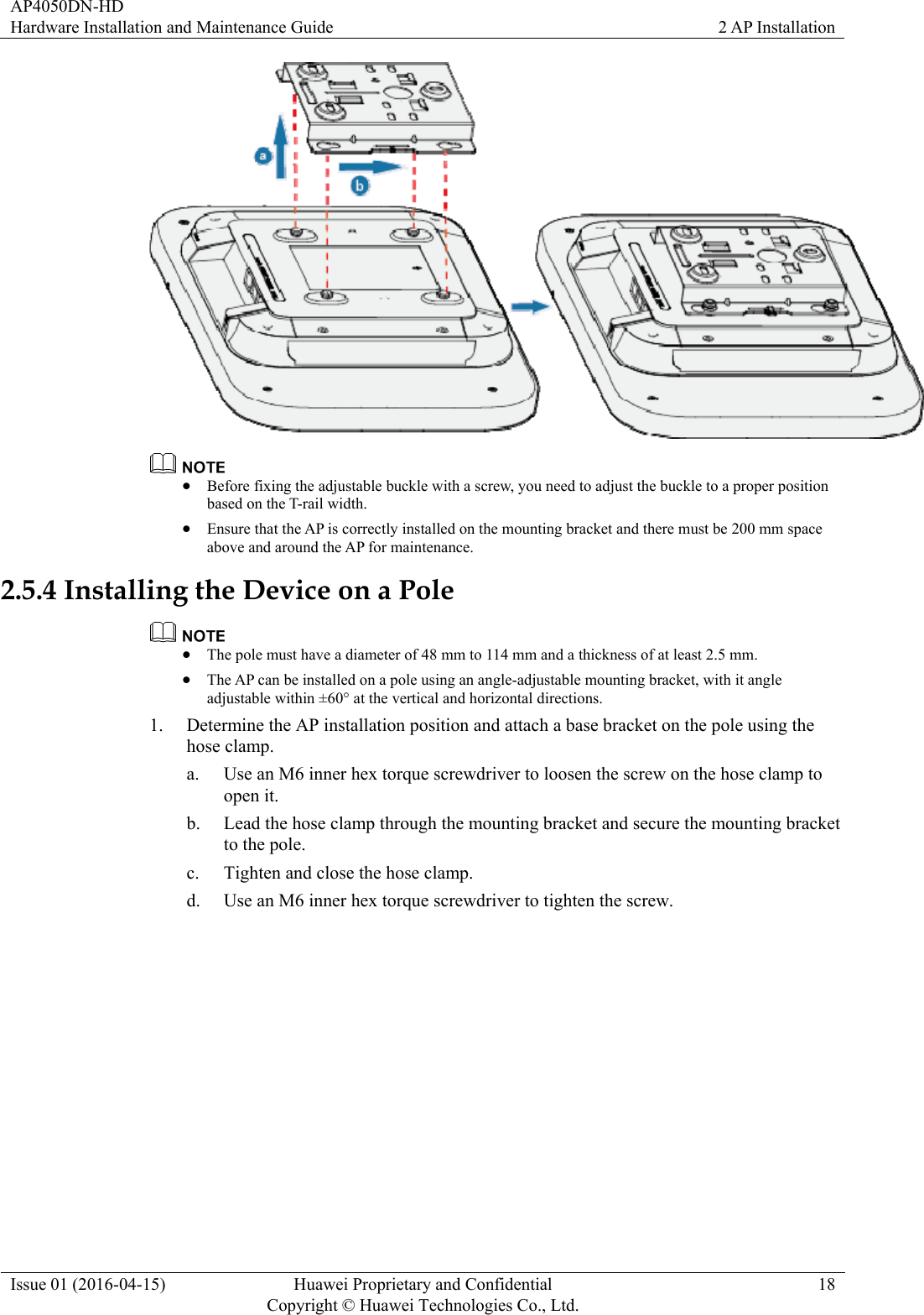 AP4050DN-HD Hardware Installation and Maintenance Guide  2 AP Installation Issue 01 (2016-04-15)  Huawei Proprietary and Confidential         Copyright © Huawei Technologies Co., Ltd.18    Before fixing the adjustable buckle with a screw, you need to adjust the buckle to a proper position based on the T-rail width.  Ensure that the AP is correctly installed on the mounting bracket and there must be 200 mm space above and around the AP for maintenance. 2.5.4 Installing the Device on a Pole   The pole must have a diameter of 48 mm to 114 mm and a thickness of at least 2.5 mm.  The AP can be installed on a pole using an angle-adjustable mounting bracket, with it angle adjustable within ±60° at the vertical and horizontal directions. 1. Determine the AP installation position and attach a base bracket on the pole using the hose clamp. a. Use an M6 inner hex torque screwdriver to loosen the screw on the hose clamp to open it. b. Lead the hose clamp through the mounting bracket and secure the mounting bracket to the pole. c. Tighten and close the hose clamp. d. Use an M6 inner hex torque screwdriver to tighten the screw. 