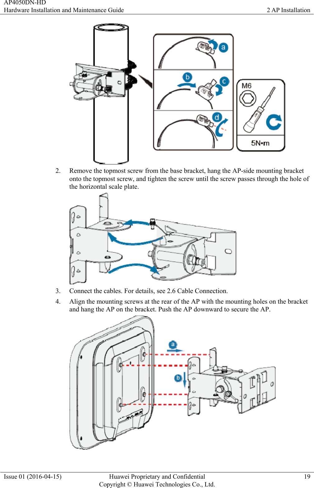 AP4050DN-HD Hardware Installation and Maintenance Guide  2 AP Installation Issue 01 (2016-04-15)  Huawei Proprietary and Confidential         Copyright © Huawei Technologies Co., Ltd.19  2. Remove the topmost screw from the base bracket, hang the AP-side mounting bracket onto the topmost screw, and tighten the screw until the screw passes through the hole of the horizontal scale plate.  3. Connect the cables. For details, see 2.6 Cable Connection. 4. Align the mounting screws at the rear of the AP with the mounting holes on the bracket and hang the AP on the bracket. Push the AP downward to secure the AP.  