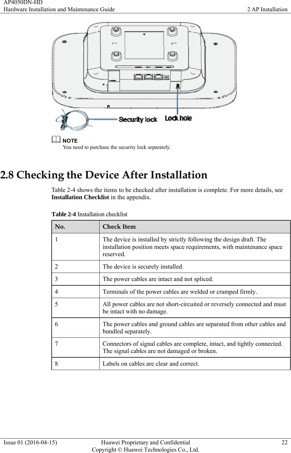 AP4050DN-HD Hardware Installation and Maintenance Guide  2 AP Installation Issue 01 (2016-04-15)  Huawei Proprietary and Confidential         Copyright © Huawei Technologies Co., Ltd.22   You need to purchase the security lock separately. 2.8 Checking the Device After Installation Table 2-4 shows the items to be checked after installation is complete. For more details, see Installation Checklist in the appendix. Table 2-4 Installation checklist No.  Check Item 1  The device is installed by strictly following the design draft. The installation position meets space requirements, with maintenance space reserved. 2  The device is securely installed. 3  The power cables are intact and not spliced. 4  Terminals of the power cables are welded or cramped firmly. 5  All power cables are not short-circuited or reversely connected and must be intact with no damage. 6  The power cables and ground cables are separated from other cables and bundled separately. 7  Connectors of signal cables are complete, intact, and tightly connected. The signal cables are not damaged or broken. 8  Labels on cables are clear and correct.  