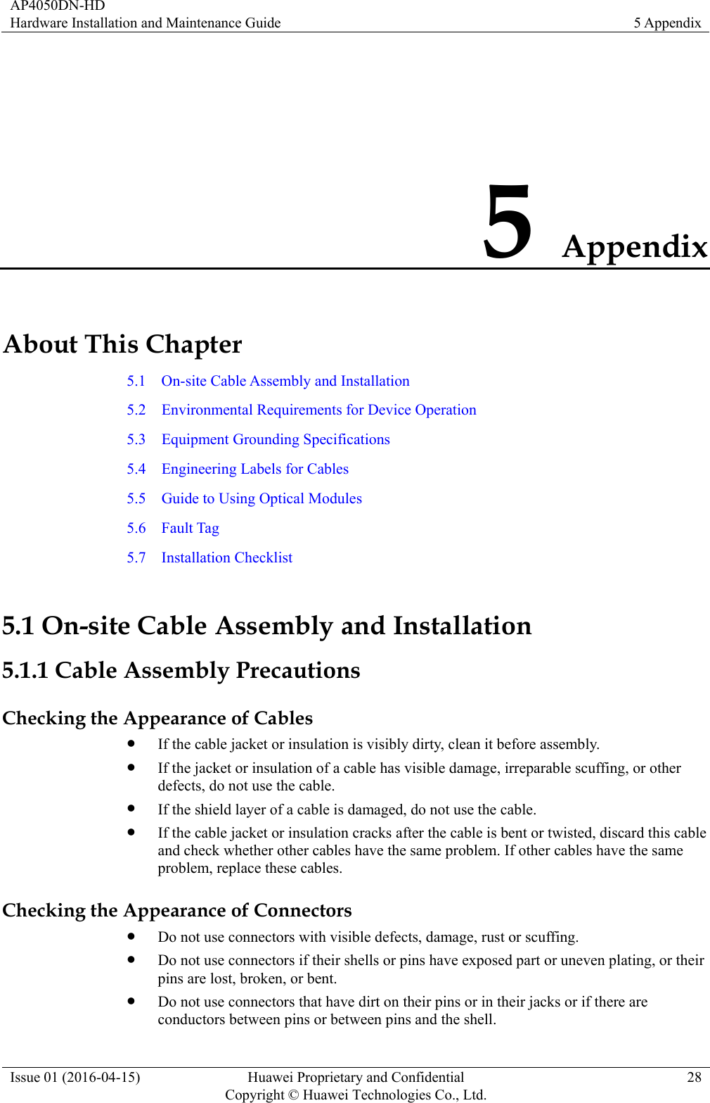 AP4050DN-HD Hardware Installation and Maintenance Guide  5 Appendix Issue 01 (2016-04-15)  Huawei Proprietary and Confidential         Copyright © Huawei Technologies Co., Ltd.28 5 Appendix About This Chapter 5.1  On-site Cable Assembly and Installation 5.2    Environmental Requirements for Device Operation 5.3  Equipment Grounding Specifications 5.4    Engineering Labels for Cables 5.5    Guide to Using Optical Modules 5.6  Fault Tag 5.7  Installation Checklist 5.1 On-site Cable Assembly and Installation 5.1.1 Cable Assembly Precautions Checking the Appearance of Cables  If the cable jacket or insulation is visibly dirty, clean it before assembly.  If the jacket or insulation of a cable has visible damage, irreparable scuffing, or other defects, do not use the cable.  If the shield layer of a cable is damaged, do not use the cable.  If the cable jacket or insulation cracks after the cable is bent or twisted, discard this cable and check whether other cables have the same problem. If other cables have the same problem, replace these cables. Checking the Appearance of Connectors  Do not use connectors with visible defects, damage, rust or scuffing.  Do not use connectors if their shells or pins have exposed part or uneven plating, or their pins are lost, broken, or bent.  Do not use connectors that have dirt on their pins or in their jacks or if there are conductors between pins or between pins and the shell. 