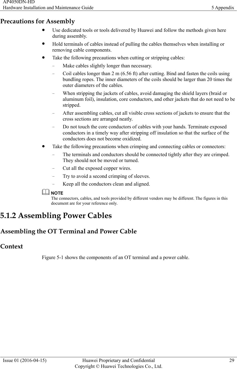 AP4050DN-HD Hardware Installation and Maintenance Guide  5 Appendix Issue 01 (2016-04-15)  Huawei Proprietary and Confidential         Copyright © Huawei Technologies Co., Ltd.29 Precautions for Assembly  Use dedicated tools or tools delivered by Huawei and follow the methods given here during assembly.  Hold terminals of cables instead of pulling the cables themselves when installing or removing cable components.  Take the following precautions when cutting or stripping cables: − Make cables slightly longer than necessary. − Coil cables longer than 2 m (6.56 ft) after cutting. Bind and fasten the coils using bundling ropes. The inner diameters of the coils should be larger than 20 times the outer diameters of the cables. − When stripping the jackets of cables, avoid damaging the shield layers (braid or aluminum foil), insulation, core conductors, and other jackets that do not need to be stripped. − After assembling cables, cut all visible cross sections of jackets to ensure that the cross sections are arranged neatly. − Do not touch the core conductors of cables with your hands. Terminate exposed conductors in a timely way after stripping off insulation so that the surface of the conductors does not become oxidized.  Take the following precautions when crimping and connecting cables or connectors: − The terminals and conductors should be connected tightly after they are crimped. They should not be moved or turned. − Cut all the exposed copper wires. − Try to avoid a second crimping of sleeves. − Keep all the conductors clean and aligned.  The connectors, cables, and tools provided by different vendors may be different. The figures in this document are for your reference only. 5.1.2 Assembling Power Cables Assembling the OT Terminal and Power Cable Context Figure 5-1 shows the components of an OT terminal and a power cable. 