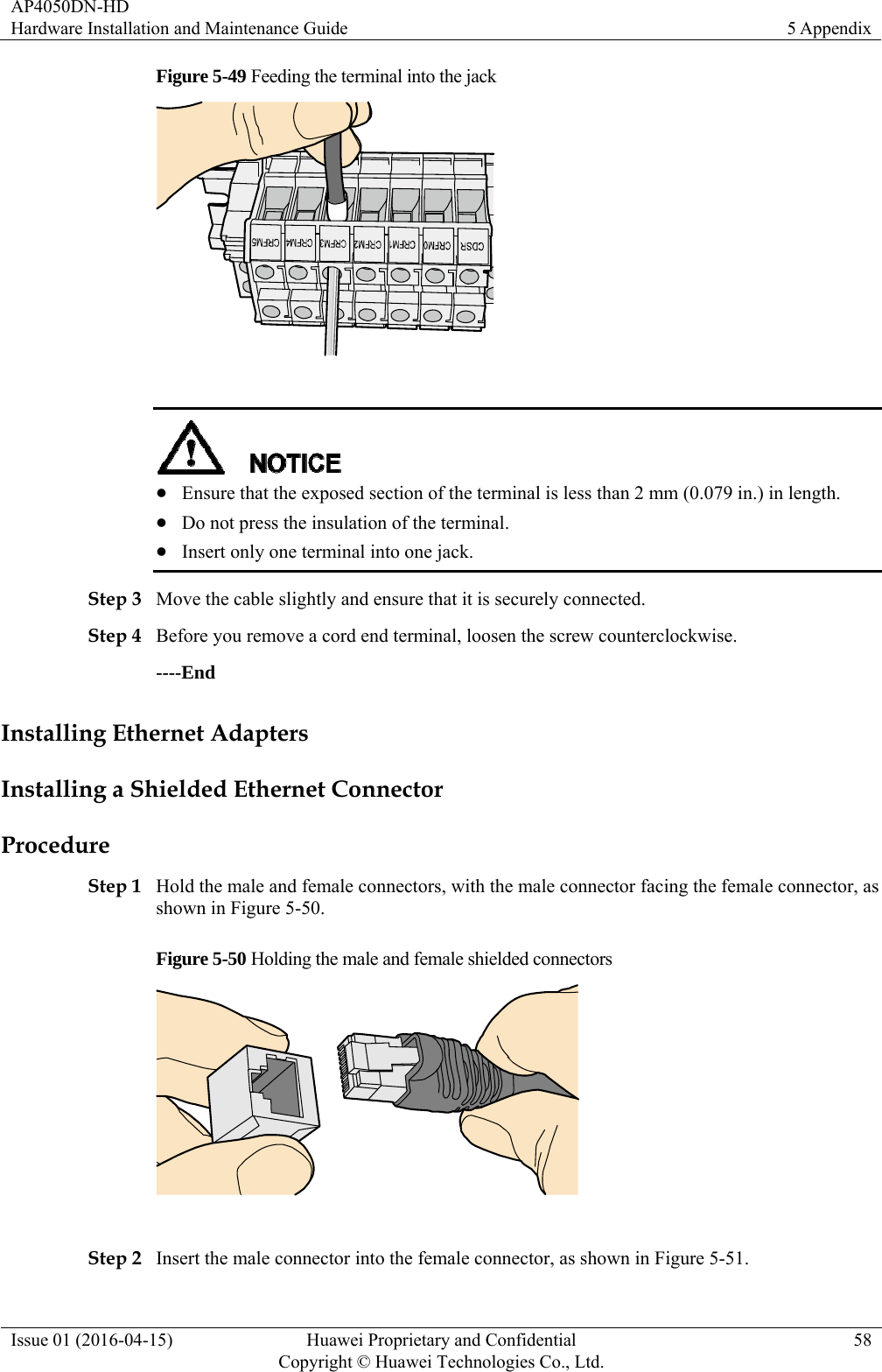 AP4050DN-HD Hardware Installation and Maintenance Guide  5 Appendix Issue 01 (2016-04-15)  Huawei Proprietary and Confidential         Copyright © Huawei Technologies Co., Ltd.58 Figure 5-49 Feeding the terminal into the jack     Ensure that the exposed section of the terminal is less than 2 mm (0.079 in.) in length.  Do not press the insulation of the terminal.  Insert only one terminal into one jack. Step 3 Move the cable slightly and ensure that it is securely connected. Step 4 Before you remove a cord end terminal, loosen the screw counterclockwise. ----End Installing Ethernet Adapters Installing a Shielded Ethernet Connector Procedure Step 1 Hold the male and female connectors, with the male connector facing the female connector, as shown in Figure 5-50. Figure 5-50 Holding the male and female shielded connectors   Step 2 Insert the male connector into the female connector, as shown in Figure 5-51. 