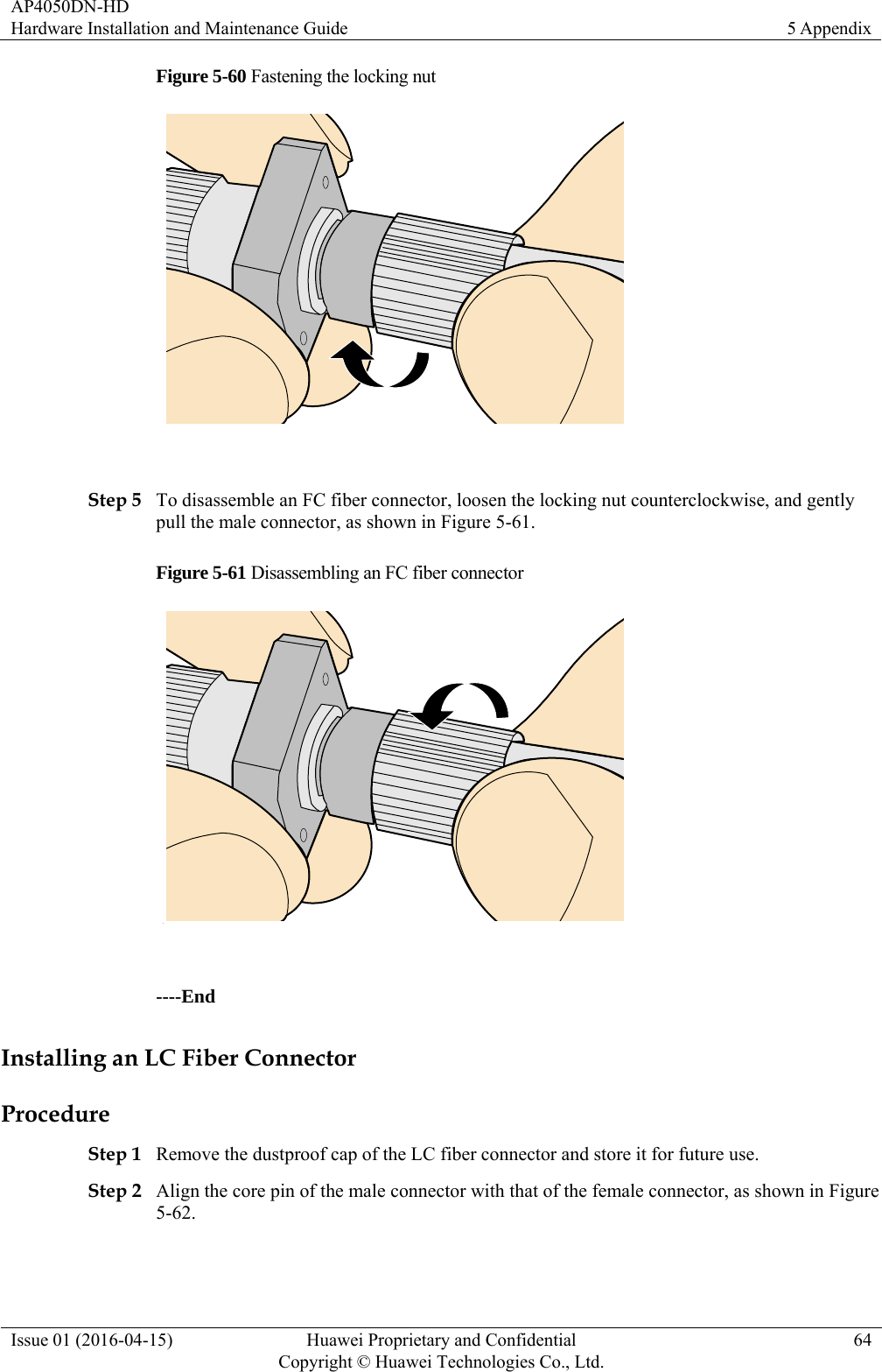 AP4050DN-HD Hardware Installation and Maintenance Guide  5 Appendix Issue 01 (2016-04-15)  Huawei Proprietary and Confidential         Copyright © Huawei Technologies Co., Ltd.64 Figure 5-60 Fastening the locking nut   Step 5 To disassemble an FC fiber connector, loosen the locking nut counterclockwise, and gently pull the male connector, as shown in Figure 5-61. Figure 5-61 Disassembling an FC fiber connector   ----End Installing an LC Fiber Connector Procedure Step 1 Remove the dustproof cap of the LC fiber connector and store it for future use. Step 2 Align the core pin of the male connector with that of the female connector, as shown in Figure 5-62. 