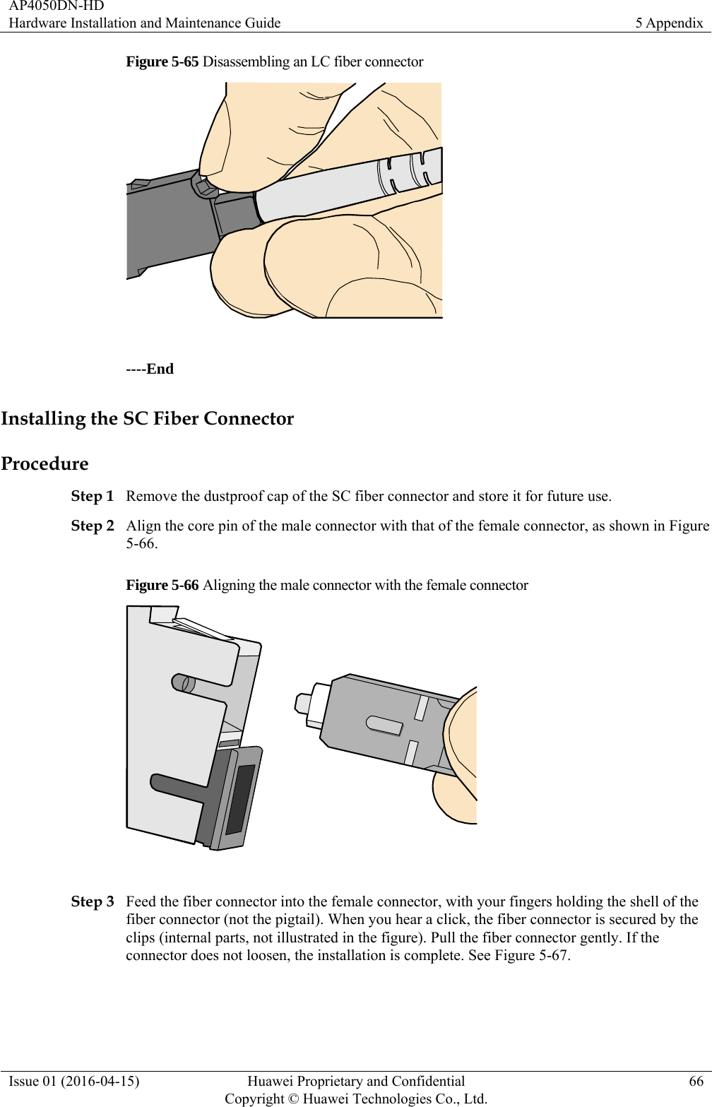AP4050DN-HD Hardware Installation and Maintenance Guide  5 Appendix Issue 01 (2016-04-15)  Huawei Proprietary and Confidential         Copyright © Huawei Technologies Co., Ltd.66 Figure 5-65 Disassembling an LC fiber connector   ----End Installing the SC Fiber Connector Procedure Step 1 Remove the dustproof cap of the SC fiber connector and store it for future use. Step 2 Align the core pin of the male connector with that of the female connector, as shown in Figure 5-66. Figure 5-66 Aligning the male connector with the female connector   Step 3 Feed the fiber connector into the female connector, with your fingers holding the shell of the fiber connector (not the pigtail). When you hear a click, the fiber connector is secured by the clips (internal parts, not illustrated in the figure). Pull the fiber connector gently. If the connector does not loosen, the installation is complete. See Figure 5-67. 